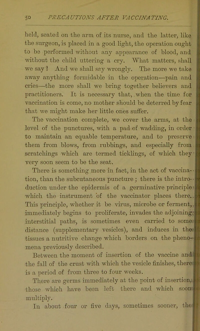 held, seated on the arm of its nurse, and the latter, like the surgeon, is placed in a good light, the operation ought to be performed without any appearance of blood, and without the child uttering a cry. What matters, shall we say 1 And we shall say wrongly. The more we take away anything formidable in the operation—pain and cries—the more shall we bring together believers and practitioners. It is necessary that, when the time for vaccination is come, no mother should he deterred by fear that we might make her little ones suffer. The vaccination complete, we cover the arms, at the level of the punctures, with a pad of wadding, in order to maintain an equable temperature, and to preserve them from blows, from rubbings, and especially from scratcliings which are termed ticklings, of which they very soon seem to he the seat. There is something more in fact, in the act of vaccina- ■ | tion, than the subcutaneous puncture ; there is the intro- duction under the epidermis of a germinative principle which the instrument of the vaccinator places there, ij This principle, whether it be virus, microbe or ferment, jj immediately begins to proliferate, invades the adjoining:a interstitial paths, is sometimes even carried to some, j distance (supplementary vesicles), and induces in theel tissues a nutritive change which borders on the pheno- [ mena previously described. Between the moment of insertion of the vaccine and 1 the fall of the crust with which the vesicle finishes, there j is a period of from three to four weeks. There are germs immediately at the point of insertion, j those which have been left there and which soon | multiply. In about four or five days, sometimes sooner, the £