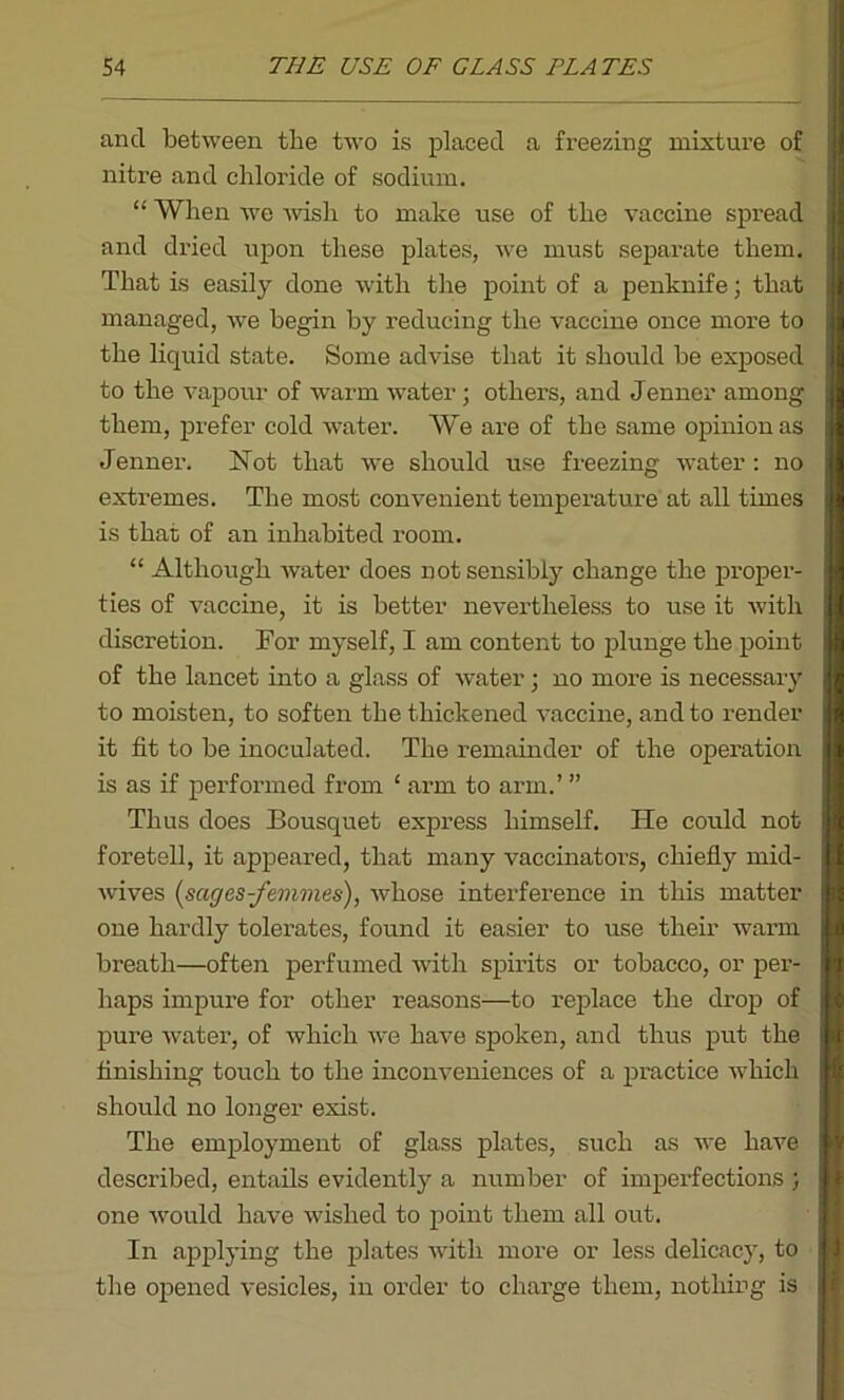 and between the two is placed a freezing mixture of nitre and chloride of sodium. “ When we wish to make use of the vaccine spread and dried upon these plates, we must separate them. That is easily done with the point of a penknife; that managed, we begin by reducing the vaccine once more to the liquid state. Some advise that it should be exposed to the vapour of warm water; others, and Jenner among them, prefer cold wTater. We are of the same opinion as Jenner. Hot that wre should use freezing water: no extremes. The most convenient temperature at all times is that of an inhabited room. “ Although water does not sensibly change the proper- ties of vaccine, it is better nevertheless to use it with discretion. For myself, I am content to plunge the point of the lancet into a glass of water; no more is necessary to moisten, to soften the thickened vaccine, and to render it fit to be inoculated. The remainder of the operation is as if performed from ‘ arm to arm.’ ” Thus does Bousquet express himself. He could not foretell, it appeared, that many vaccinators, chiefly mid- wives [sages-femmes), whose interference in this matter one hardly tolerates, found it easier to use their warm breath—often perfumed with spirits or tobacco, or per- haps impure for other reasons—to replace the drop of pure water, of which we have spoken, and thus put the finishing touch to the inconveniences of a practice which should no longer exist. The employment of glass plates, such as we have described, entails evidently a number of imperfections ; one would have wished to point them all out. In applying the plates with more or less delicacy, to the opened vesicles, in order to charge them, nothing is