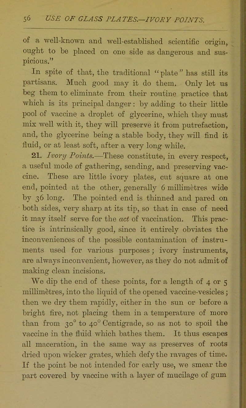 of a well-known and well-established scientific origin, ought to he placed on one side as dangerous and sus- picious.” In spite of that, the traditional “ plate ” has still its partisans. Much good may it do them. Only let us beg them to eliminate from their routine practice that which is its principal danger: by adding to their little pool of vaccine a droplet of glycerine, which they must mix well with it, they will preserve it from putrefaction, and, the glycerine being a stable body, they will find it fluid, or at least soft, after a very long while. 21. Ivory Points.—These constitute, in every respect, a useful mode of gathering, sending, and preserving vac- cine. These are little ivory plates, cut square at one end, pointed at the other, generally 6 millimetres wide by 36 long. The pointed end is thinned and pared on both sides, very sharp at its tip, so that in case of need it may itself serve for the act of vaccination. This prac- tice is intrinsically good, since it entirely obviates the inconveniences of the possible contamination of instru- ments used for various purposes; ivory instruments, are always inconvenient, however, as they do not admit of making clean incisions. We dip the end of these points, for a length of 4 or 5 millimetres, into the liquid of the opened vaccine-vesicles; then we dry them rapidly, either in the sun or before a bright fire, not placing them in a temperature of more than from 30° to 40° Centigrade, so as not to spoil the vaccine in the fluid which bathes them. It thus escapes all maceration, in the same way as preserves of roots dried upon wicker grates, which defy the ravages of time. If the point be not intended for early use, we smear the part covered by vaccine with a layer of mucilage of gum