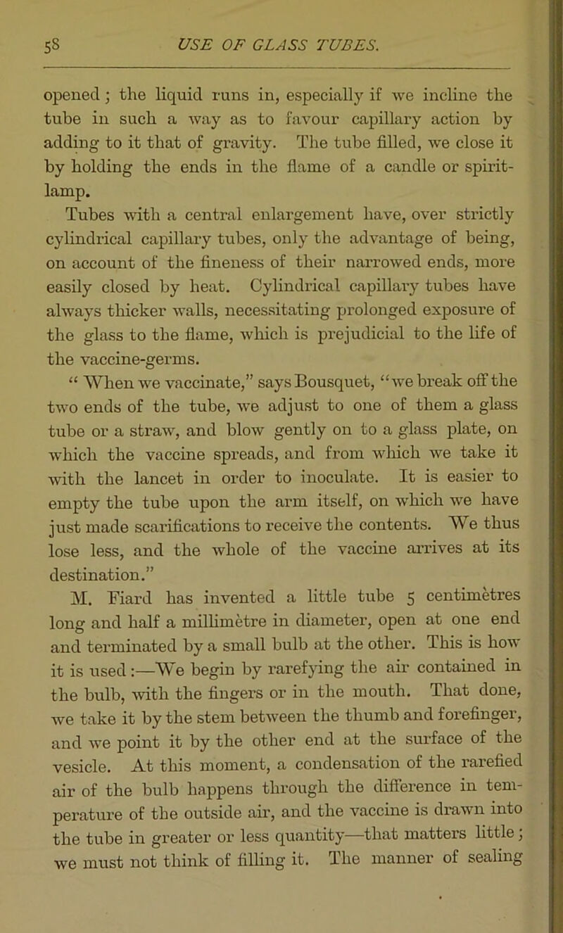 opened; the liquid runs in, especially if we incline the tube in such a way as to favour capillary action by adding to it that of gravity. The tube filled, we close it by holding the ends in the flame of a candle or spirit- lamp. Tubes with a central enlargement have, over strictly cylindrical capillary tubes, only the advantage of being, on account of the fineness of their narrowed ends, more easily closed by heat. Cylindrical capillary tubes have always thicker walls, necessitating prolonged exposure of the glass to the flame, which is prejudicial to the life of the vaccine-germs. “ When we vaccinate,” says Bousquet, “we break off the two ends of the tube, we adjust to one of them a glass tube or a straw, and blow gently on to a glass plate, on which the vaccine spreads, and from which we take it with the lancet in order to inoculate. It is easier to empty the tube upon the arm itself, on which we have just made scarifications to receive the contents. We thus lose less, and the whole of the vaccine arrives at its destination.” M. Fiard has invented a little tube 5 centimetres long and half a millimetre in diameter, open at one end and terminated by a small bulb at the other. This is how it is used:—We begin by rarefying the air contained in the bulb, with the fingers or in the mouth. That done, we take it by the stem between the thumb and forefinger, and we point it by the other end at the surface of the vesicle. At this moment, a condensation of the rarefied air of the bulb happens through the difference in tem- perature of the outside air, and the vaccine is drawn into the tube in greater or less quantity—that matters little, we must not think of filling it. The manner of sealing