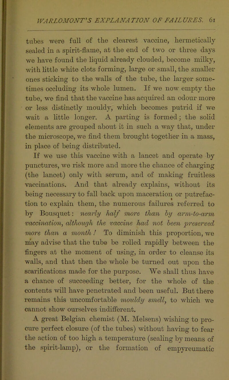 tabes were full of the clearest vaccine, hermetically sealed in a spirit-flame, at the end of two or three days we have found the liquid already clouded, become milky, with little white clots forming, large or small, the smaller ones sticking to the walls of the tube, the larger some- times occluding its whole lumen. If we now empty the tube, we find that the vaccine has acquired an odour more or less distinctly mouldy, which becomes putrid if we wait a little longer. A parting is formed; the solid elements are grouped about it in such a way that, under the microscope, we find them brought together in a mass, in place of being distributed. If we use this vaccine with a lancet and operate by punctures, we risk more and more the chance of chai’ging (the lancet) only with serum, and of making fruitless vaccinations. And that already explains, without its being necessary to fall back upon maceration or putrefac- tion to explain them, the numerous failures referred to by Bousquet: nearly half more than by arm-to-arm vaccination, although the vaccine had not been preserved more than a month ! To diminish this proportion, we may advise that the tube be rolled rapidly between the fingers at the moment of using, in order to cleanse its walls, and that then the whole be turned out upon the scarifications made for the purpose. We shall thus have a chance of succeeding better, for the whole of the contents will have penetrated and been useful. But there remains this uncomfortable moiddy smell, to which we cannot show ourselves indifferent. A great Belgian chemist (M. Melsens) wishing to pro- cure perfect closure (of the tubes) without having to fear the action of too high a temperature (sealing by means of the spirit-lamp), or the formation of empyreumatic