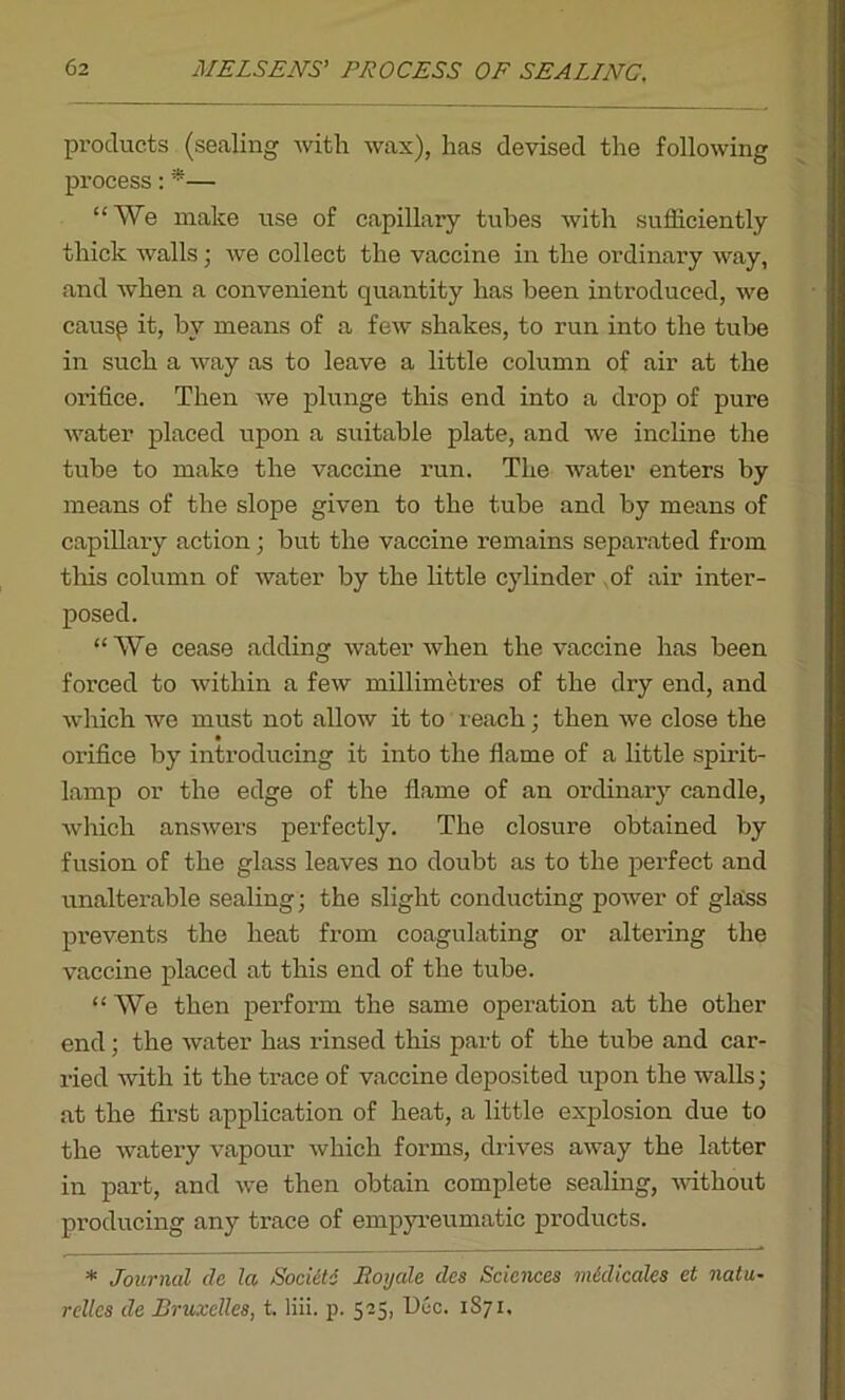 products (sealing with wax), has devised the following process: *— “We make use of capillary tubes with sufficiently thick walls; we collect the vaccine in the ordinary way, and when a convenient quantity has been introduced, we causp it, by means of a few shakes, to run into the tube in such a way as to leave a little column of air at the orifice. Then we plunge this end into a drop of pure water placed upon a suitable plate, and we incline the tube to make the vaccine run. The water enters by means of the slope given to the tube and by means of capillary action; but the vaccine remains separated from this column of water by the little cylinder of air inter- posed. “We cease adding water when the vaccine has been forced to within a few millimetres of the dry end, and which we must not allow it to reach; then we close the orifice by introducing it into the flame of a little spirit- lamp or the edge of the flame of an ordinary candle, which answers perfectly. The closure obtained by fusion of the glass leaves no doubt as to the perfect and unalterable sealing; the slight conducting power of glass prevents the heat from coagulating or altering the vaccine placed at this end of the tube. “ We then perform the same operation at the other end; the water has rinsed this part of the tube and car- ried with it the trace of vaccine deposited upon the walls; at the first application of heat, a little explosion due to the watery vapour which forms, drives away the latter in part, and we then obtain complete sealing, without producing any trace of empyreumatic products. * Journal cle la Socicti Royale (les Sciences m&dicaks et natu- rcllcs de Bruxelles, t. liii. p. 525, Dec. 1871.