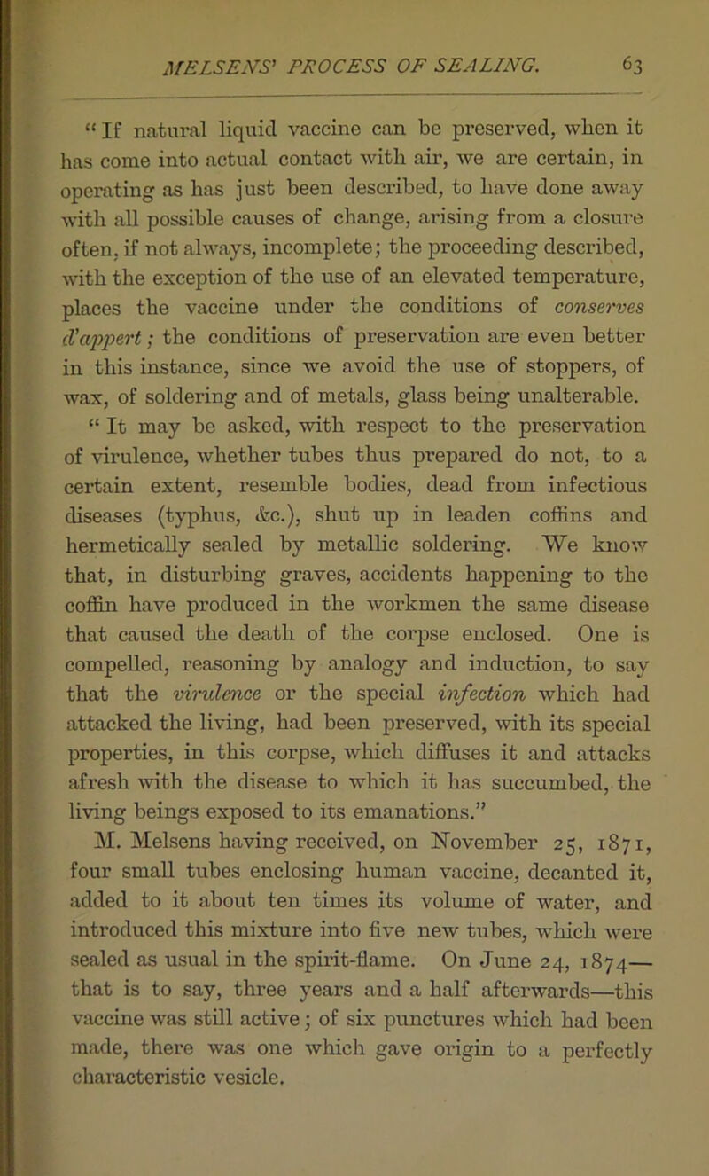“ If natural liquid vaccine can be preserved, when it has come into actual contact with air, we are certain, in operating as has just been described, to have done away with all possible causes of change, arising from a closure often, if not always, incomplete; the proceeding described, with the exception of the use of an elevated temperature, places the vaccine under the conditions of conserves cl’appert; the conditions of preservation are even better in this instance, since we avoid the use of stoppers, of wax, of soldering and of metals, glass being unalterable. “ It may be asked, with respect to the preservation of virulence, whether tubes thus prepared do not, to a certain extent, resemble bodies, dead from infectious diseases (typhus, &c.), shut up in leaden coffins and hermetically sealed by metallic soldering. We know that, in disturbing graves, accidents happening to the coffin have produced in the workmen the same disease that caused the death of the corpse enclosed. One is compelled, reasoning by analogy and induction, to say that the virulence or the special infection which had attacked the living, had been preserved, with its special properties, in this corpse, which diffuses it and attacks afresh with the disease to which it has succumbed, the living beings exposed to its emanations.” M. Melsens having received, on November 25, 1871, four small tubes enclosing human vaccine, decanted it, added to it about ten times its volume of water, and introduced this mixture into five new tubes, which were sealed as usual in the spirit-flame. On June 24, 1874— that is to say, three years and a half afterwards—this vaccine was still active; of six punctures which had been made, there was one whicli gave origin to a perfectly characteristic vesicle.