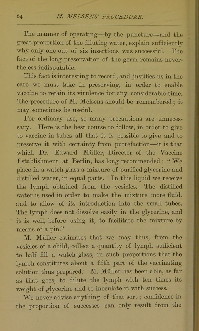 The manner of operating—by the puncture—and the great proportion of the diluting water, explain sufficiently why only one out of six insertions was successful. The fact of the long preservation of the germ remains never- theless indisputable. This fact is interesting to record, and justifies us in the care we must take in preserving, in order to enable vaccine to retain its virulence for airy considerable time. The procedure of M. Melsens should be remembered j it may sometimes be useful. For ordinary use, so many precautions are unneces- sary. Here is the best course to follow, in order to give to vaccine in tubes all that it is possible to give and to preserve it with certainty from putrefaction—it is that which Dr. Edward Muller, Director of the Vaccine Establishment at Berlin, has long recommended : “ We place in a watch-glass a mixture of purified glycerine and distilled water, in equal parts. In this liquid we receive the lymph obtained from the vesicles. The distilled water is used in order to make the mixture more fluid, and to allow of its introduction into the small tubes. The lymph does not dissolve easily in the glycerine, and it is well, before using it, to facilitate the mixture by means of a pin.” M. Muller estimates that we may thus, from the vesicles of a child, collect a quantity of lymph sufficient to half fill a watch-glass, in such proportions that the lymph constitutes about a fifth part of the vaccinating solution thus prepared. M. Muller has been able, as far as that goes, to dilute the lymph with ten times its weight of glycerine and to inoculate it with success. We never advise anything of that sort; confidence in the proportion of successes can only result from the
