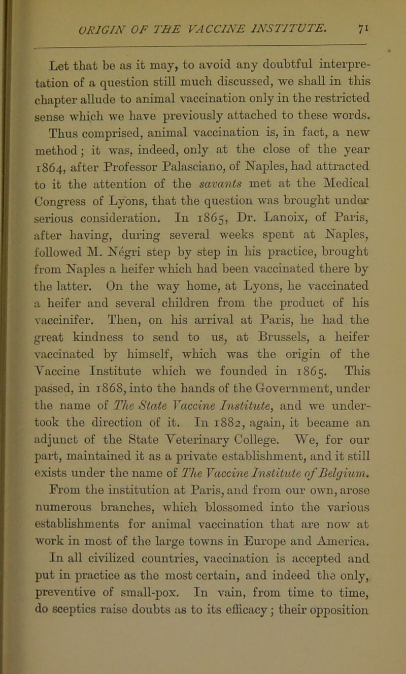 ORIGIN OF THE VACCINE INSTITUTE. 7* Let that be as it may, to avoid any doubtful interpre- tation of a question still much discussed, we shall in this chapter allude to animal vaccination only in the restricted sense which we have previously attached to these words. Thus comprised, animal vaccination is, in fact, a new method; it was, indeed, only at the close of the year 1864, after Professor Palasciano, of Naples, had attracted to it the attention of the savants met at the Medical Congress of Lyons, that the question was brought under serious consideration. In 1865, Dr. Lanoix, of Paris, after having, during several weeks spent at Naples, followed M. Negri step by step in his practice, brought from Naples a heifer which had been vaccinated there by the latter. On the way home, at Lyons, he vaccinated a heifer and several children from the product of his vaccinifer. Then, on his arrival at Paris, he had the great kindness to send to us, at Brussels, a heifer vaccinated by himself, which was the origin of the Vaccine Institute which we founded in 1865. This passed, in 1868, into the hands of the Government, under the name of The State Vaccine Institute, and we under- took the direction of it. In 1882, again, it became an adjunct of the State Veterinary College. We, for our part, maintained it as a private establishment, and it still exists under the name of The Vaccine Institute of Belgium. Prom the institution at Paris, and from our own, arose numerous branches, which blossomed into the various establishments for animal vaccination that are now at work in most of the large towns in Europe and America. In all civilized countries, vaccination is accepted and put in practice as the most certain, and indeed the only, preventive of small-pox. In vain, from time to time, do sceptics raise doubts as to its efficacy; their opposition