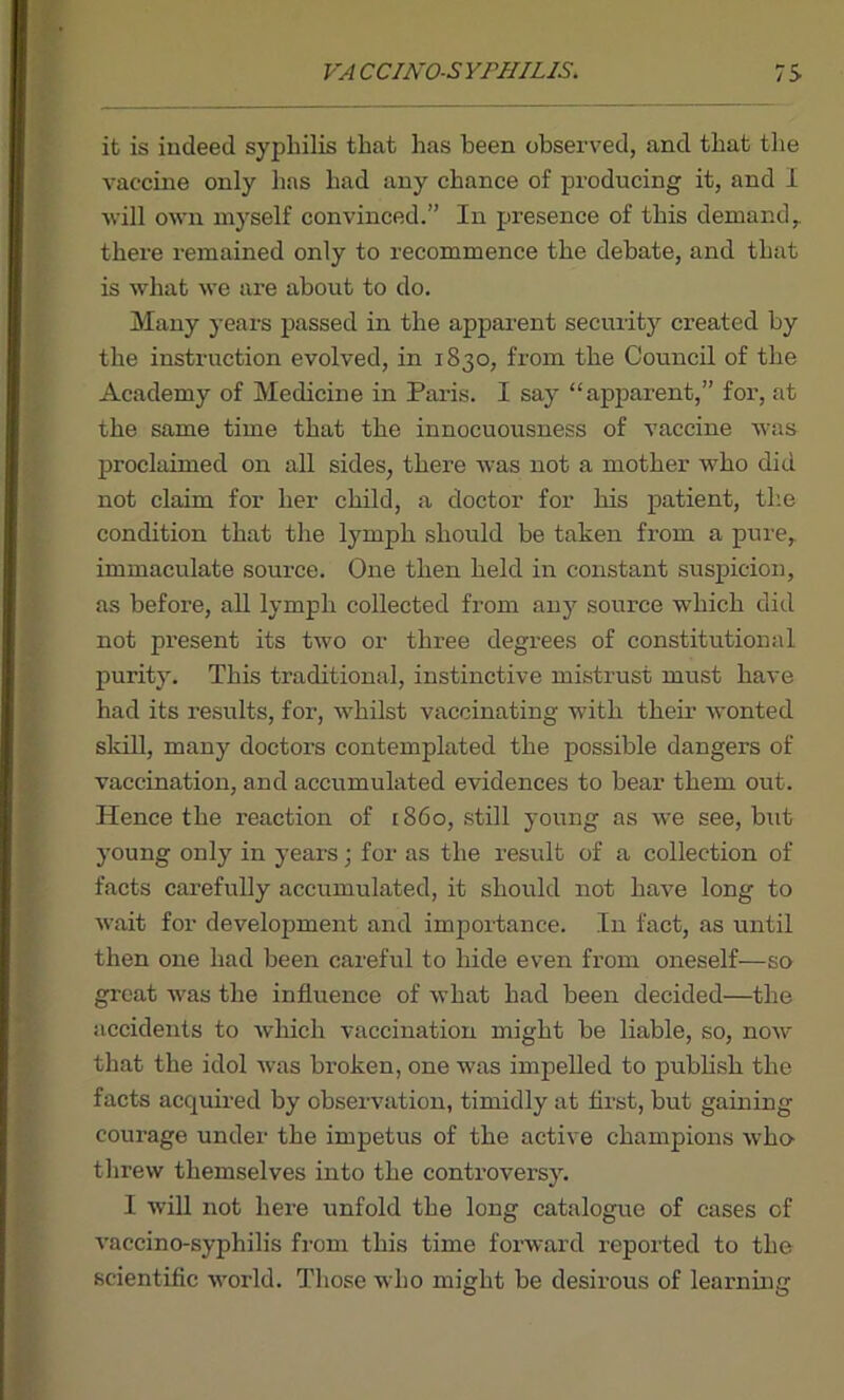 it is indeed syphilis that has been observed, and that the vaccine only has had any chance of producing it, and I will own myself convinced.” In presence of this demand,, there remained only to recommence the debate, and that is what we are about to do. Many years passed in the apparent security created by the instruction evolved, in 1830, from the Council of the Academy of Medicine in Paris. I say “apparent,” for, at the same time that the innocuousness of vaccine was proclaimed on all sides, there was not a mother who did not claim for her child, a doctor for his patient, the condition that the lymph should be taken from a pure, immaculate source. One then held in constant suspicion, as before, all lymph collected from any source which did not present its two or three degrees of constitutional purity. This traditional, instinctive mistrust must have had its results, for, whilst vaccinating with their wonted skill, many doctors contemplated the possible dangers of vaccination, and accumulated evidences to bear them out. Hence the reaction of 1860, still young as we see, but young only in years; for as the result of a collection of facts carefully accumulated, it should not have long to wait for development and importance. In fact, as until then one had been careful to hide even from oneself—so great was the influence of what had been decided—the accidents to which vaccination might be liable, so, now that the idol was broken, one w'as impelled to publish the facts acquired by observation, timidly at first, but gaining courage under the impetus of the active champions who- threw themselves into the controversy. I will not here unfold the long catalogue of cases of vaccino-syphilis from this time forward reported to the scientific world. Those who might be desirous of learning