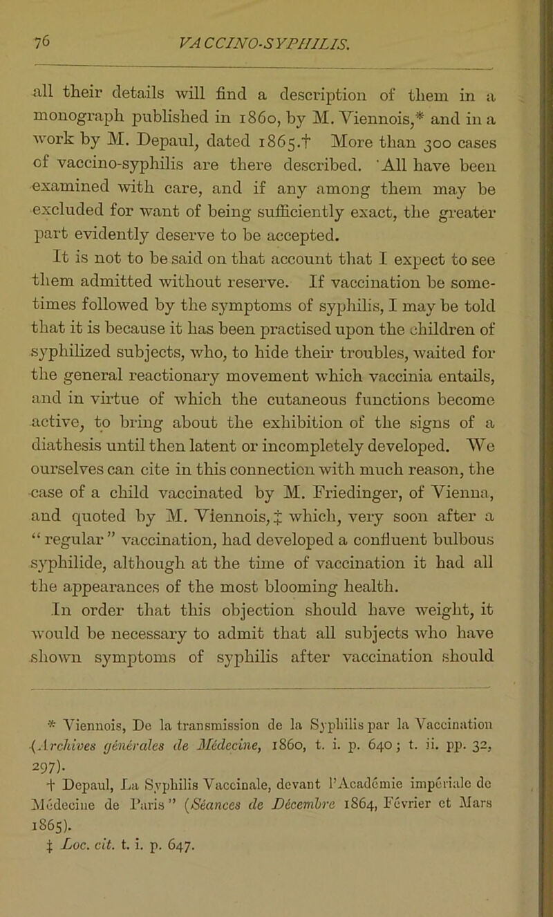 iill their details will find a description of them in a monograph published in i860, by M. Viennois,* and in a work by M. Depaul, dated 1865.+ More than 300 cases of vaccino-syphilis are there described. All have been examined with care, and if any among them may be excluded for want of being sufficiently exact, the greater part evidently deserve to be accepted. It is not to be said on that account that I expect to see them admitted without reserve. If vaccination be some- times followed by the symptoms of syphilis, I may be told that it is because it has been practised upon the children of syphilized subjects, who, to hide their troubles, waited for the general reactionary movement which vaccinia entails, and in virtue of which the cutaneous functions become active, to bring about the exhibition of the signs of a diathesis until then latent or incompletely developed. We ourselves can cite in this connection with much reason, the case of a child vaccinated by M. Friedinger, of Vienna, and quoted by M. Viennois, i which, very soon after a “ regular ” vaccination, had developed a confluent bulbous syphilide, although at the tune of vaccination it had all the appearances of the most blooming health. In order that this objection should have weight, it would be necessary to admit that all subjects who have shown symptoms of syphilis after vaccination should * Viennois, De la transmission de la Syphilis par la Vaccination {Archives generates de Medecine, i860, t. i. p. 640; t. ii. pp. 32, 297)- + Depaul, La Syphilis Vaccinale, devant l’Acadcmie impcriale de Medecine de Paris ” (Seances de Decemlre 1S64, Fevrier et Mars 1865). f: Loc. cit. t. i. p. 647.