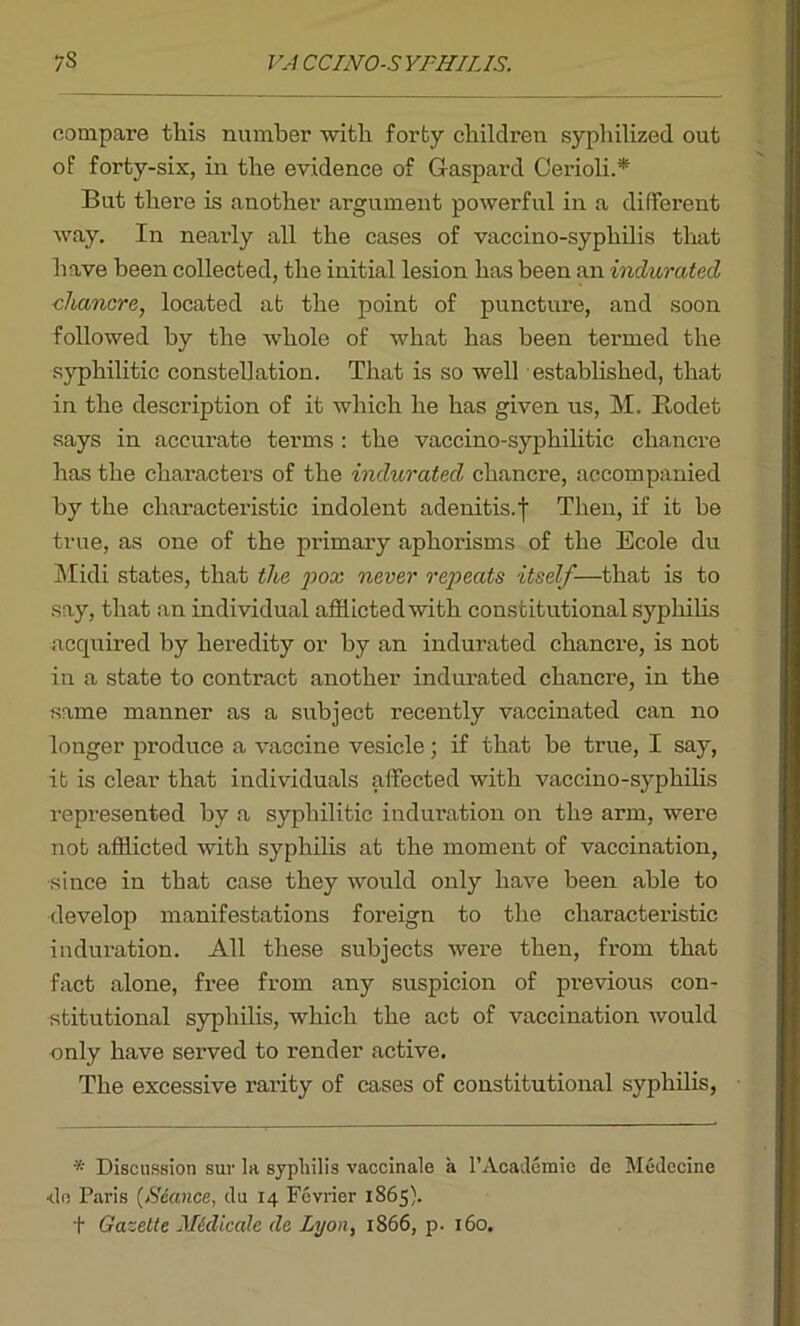 compare this number with forty children syphilized out of forty-six, in the evidence of Gaspard Cerioli.* But there is another argument powerful in a different way. In nearly all the cases of vaccino-syphilis that have been collected, the initial lesion has been an indurated chancre, located at the point of puncture, and soon followed by the whole of what has been termed the syphilitic constellation. That is so well established, that in the description of it which he has given us, M. Itodet says in accurate terms : the vaccino-syphilitic chancre has the chai'acters of the indurated chancre, accompanied by the characteristic indolent adenitis, f Then, if it be true, as one of the primary aphorisms of the Ecole du Midi states, that the pox never repeats itself—that is to say, that an individual afflicted with constitutional syphilis acquired by heredity or by an indurated chancre, is not in a state to contract another indurated chancre, in the same manner as a subject recently vaccinated can no longer produce a vaccine vesicle; if that be true, I say, it is clear that individuals affected with vaccino-syphilis represented by a syphilitic induration on the arm, were not afflicted with syphilis at the moment of vaccination, ■since in that case they would only have been able to develop manifestations foreign to the characteristic induration. All these subjects were then, from that fact alone, free from any suspicion of previous con- stitutional syphilis, which the act of vaccination would only have served to render active. The excessive rarity of cases of constitutional syphilis, * Discussion sur la syphilis vaccinale a 1’Academic de Medccine •do Paris (Seance, du 14 Fcvrier 1865). t Gazette Midicale de Lyon, 1866, p. 160.