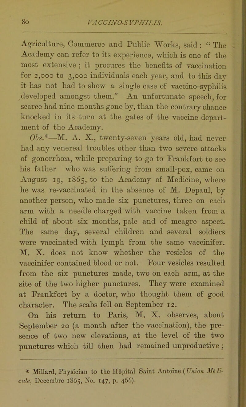 Agriculture, Commerce and Public Works, said: “ The Academy can refer to its experience, which is one of the most extensive ; it procures the benefits of vaccination for 2,000 to 3,000 individuals each year, and to this day it has not had to show a single case of vaccino-syphilis developed amongst them.” An unfortunate speech, for scarce had nine months gone by, than the contrary chance knocked in its turn at the gates of the vaccine depart- ment of the Academy. Ohs*—M. A. X., twenty-seven years old, had never had any venereal troubles other than two severe attacks of gonorrhoea, while preparing to go to Prankfort to see his father who was suffering from small-pox, came on August 19, 1865, to the Academy of Medicine, where he was re-vaccinated in the absence of M. Depaul, by another person, who made six punctures, three on each arm with a needle charged with vaccine taken from a child of about six months, pale and of meagre aspect. The same day, several children and several soldiers were vaccinated with lymph from the same vaccinifer. M. X. does not know whether the vesicles of the vaccinifer contained blood or not. Four vesicles resulted from the six punctures made, two on each arm, at the site of the two higher punctures. They were examined at Frankfort by a doctor, who thought them of good character. The scabs fell on September 12. On his return to Paris, M. X. observes, about September 20 (a month after the vaccination), the pre- sence of two new elevations, at the level of the two punctures which till then had remained unproductive; * Millard, Physician to the Hftpital Saint Antoine (Union JlJeh- cale, Dccembre 1865, No. 147, p. 466).