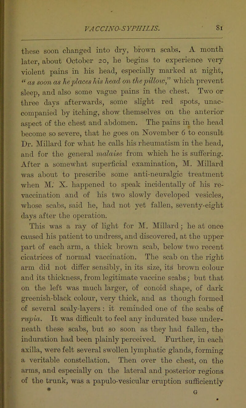 these soon changed into dry, brown scabs. A month later, about October 20, lie begins to experience very violent pains in his head, especially marked at night, “ as soon as he places his head on the pillow,” which prevent sleep, and also some vague pains in the chest. Two or three days afterwards, some slight red spots, unac- companied by itching, show themselves on the anterior aspect of the chest and abdomen. The pains in the head become so severe, that he goes on November 6 to consult Dr. Millard for what he calls his rheumatism in the head, and for the general vialaise from which he is suffering. After a somewhat superficial examination, M. Millard was about to prescribe some anti-neuralgic treatment when M.' X. happened to speak incidentally of his re- vaccination and of his two slowly developed vesicles, whose scabs, said he, had not yet fallen, seventy-eight days after the operation. IThis was a ray of light for M. Millard; he at once caused his patient to undress, and discovered, at the upper part of each arm, a thick brown scab, below two recent cicatrices of normal vaccination. The scab on the right arm did not differ sensibly, in its size, its brown colour and its thickness, from legitimate vaccine scabs; but that on the left was much larger, of conoid shape, of dark greenish-black colour, very thick, and as though formed of several scaly-layers : it reminded one of the scabs of rupiu. It was difficult to feel any indurated base under- neath these scabs, but so soon as they had fallen, the induration had been plainly perceived. Further, in each axilla, were felt several swollen lymphatic glands, forming a veritable constellation. Then over the chest, on the arms, and especially on the lateral and posterior regions of the trunk, was a papulo-vesicular eruption sufficiently