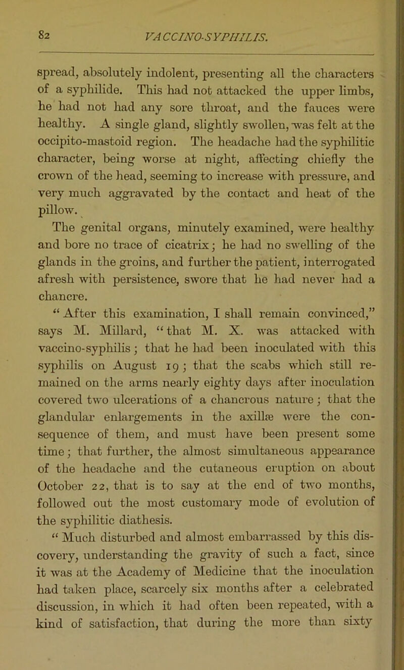spread, absolutely indolent, presenting all the characters of a syphilide. This had not attacked the upper limbs, he had not had any sore throat, and the fauces were healthy. A single gland, slightly swollen, was felt at the occipito-mastoid region. The headache had the syphilitic character, being worse at night, affecting chiefly the crown of the head, seeming to increase with pressure, and very much aggravated by the contact and heat of the pillow. The genital organs, minutely examined, were healthy and bore no trace of cicatrix; he had no swelling of the glands in the groins, and further the patient, interrogated afresh with persistence, swore that he had never had a chancre. “ After this examination, I shall remain convinced,” says M. Millard, “ that M. X. was attacked with vaccino-syphilis ; that he had been inoculated with this syphilis on August 19 ; that the scabs which still re- mained on the arms nearly eighty days after inoculation covered two ulcerations of a chancrous nature ; that the glandular enlargements in the axillas were the con- sequence of them, and must have been present some time; that further, the almost simultaneous appearance of the headache and the cutaneous eruption on about October 22, that is to say at the end of two months, followed out the most customary mode of evolution of the syphilitic diathesis. “ Much disturbed and almost embarrassed by this dis- covery, understanding the gravity of such a fact, since it was at the Academy of Medicine that the inoculation had taken place, scarcely six months after a celebrated discussion, in which it had often been repeated, with a kind of satisfaction, that during the more than sixty