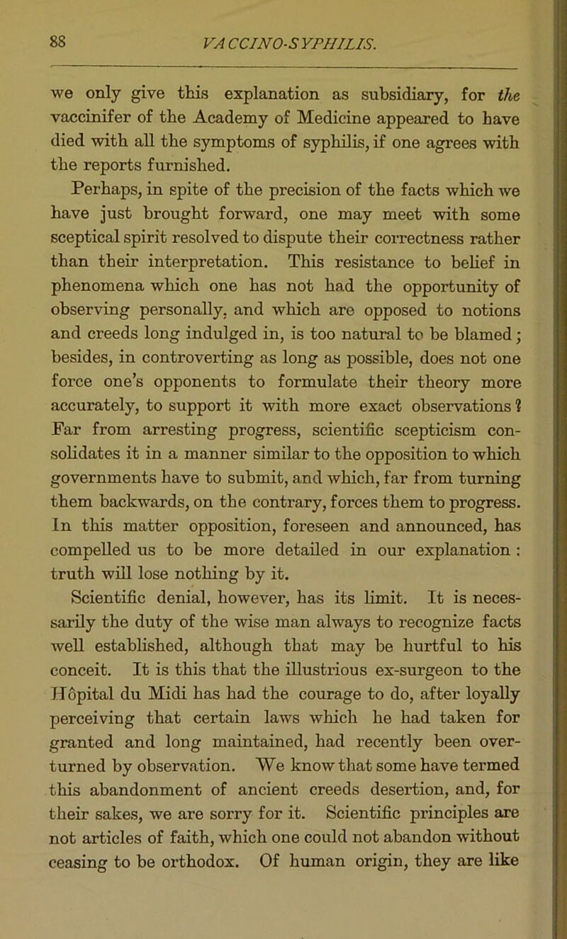 we only give this explanation as subsidiary, for the vaccinifer of the Academy of Medicine appeared to have died with all the symptoms of syphilis, if one agrees with the reports furnished. Perhaps, in spite of the precision of the facts which we have just brought forward, one may meet with some sceptical spirit resolved to dispute their correctness rather than their interpretation. This resistance to belief in phenomena which one has not had the opportunity of observing personally, and which are opposed to notions and creeds long indulged in, is too natural to be blamed; besides, in controverting as long as possible, does not one force one’s opponents to formulate their theory more accurately, to support it with more exact observations 1 Far from arresting progress, scientific scepticism con- solidates it in a manner similar to the opposition to which governments have to submit, and which, far from turning them backwards, on the contrary, forces them to progress. In this matter opposition, foreseen and announced, has compelled us to be more detailed in our explanation : truth will lose nothing by it. Scientific denial, however, has its limit. It is neces- sarily the duty of the wise man always to recognize facts well established, although that may be hurtful to his conceit. It is this that the illustrious ex-surgeon to the Hopital du Midi has had the courage to do, after loyally perceiving that certain laws which he had taken for granted and long maintained, had recently been over- turned by observation. We know that some have termed this abandonment of ancient creeds desertion, and, for their sakes, we are sorry for it. Scientific principles are not articles of faith, which one could not abandon without ceasing to be orthodox. Of human origin, they are like
