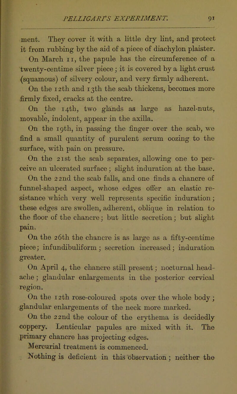 ment. They cover it with a little dry lint, and protect it from rubbing by the aid of a piece of diachylon plaister. On March 11, the papule has the circumference of a twenty-centime silver piece; it is covered by a light crust (squamous) of silvery colour, and very firmly adherent. On the 12th and 13th the scab thickens, becomes more firmly fixed, cracks at the centre. On the 14th, two glands as large as hazel-nuts, movable, indolent, appear in the axilla. On the 19th, in passing the finger over the scab, we find a small quantity of purulent serum oozing to the surface, with pain on pressure. On the 21st the scab separates, allowing one to per- ceive an ulcerated surface; slight induration at the base. On the 22 nd the scab falls, and one finds a chancre of funnel-shaped aspect, whose edges offer an elastic re- sistance which very well represents specific induration; these edges are swollen, adherent, oblique in relation to the floor of the chancre; but little secretion; but slight pain. On the 26th the chancre is as large as a fifty-centime piece; infundibuliform; secretion increased; induration greater. On April 4, the chancre still present; nocturnal head- ache ; glandular enlargements in the posterior cervical region. On the 12th rose-coloured spots over the whole body ; glandular enlargements of the neck more marked. On the 2 2nd the colour of the erythema is decidedly coppery. Lenticular papules are mixed with it. The primary chancre has projecting edges. Mercurial treatment is commenced. Nothing is deficient in this observation; neither the