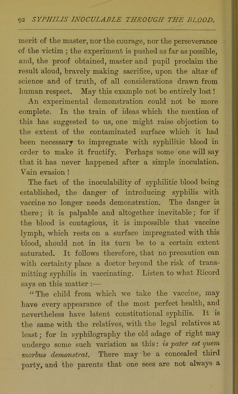merit of the master, nor the courage, nor the perseverance of the victim ; the experiment is pushed as far as possible, and, the proof obtained, master and pupil proclaim the result aloud, bravely making sacrifice, upon the altar of science and of truth, of all considerations drawn from human respect. May this example not be entirely lost! An experimental demonstration could not be more complete. In the train of ideas which the mention of this has suggested to us, one might raise objection to the extent of the contaminated surface which it had been necessary to impregnate with syphilitic blood in order to make it fructify. Perhaps some one will say that it has never happened after a simple inoculation. Vain evasion ! The fact of the inoculability of syphilitic blood being established, the danger of introducing syphilis with vaccine no longer needs demonstration. The danger is there; it is palpable and altogether inevitable; for if the blood is contagious, it is impossible that vaccine lymph, which rests on a surface impregnated with this blood, should not in its turn be to a certain extent saturated. It follows therefore, that no precaution can with certainty place a doctor beyond the risk of trans- mitting syphilis in vaccinating. Listen to what Ilicord says on this matter :— “ The child from which we take the vaccine, may have every appearance of the most perfect health, and nevertheless have latent constitutional syphilis. It is the same with the relatives, with the legal relatives at least; for in syphilography the old adage of right may undergo some such variation as this: is pater est qwm morbus demonstrat. There may be a concealed third party, and the parents that one sees are not always a