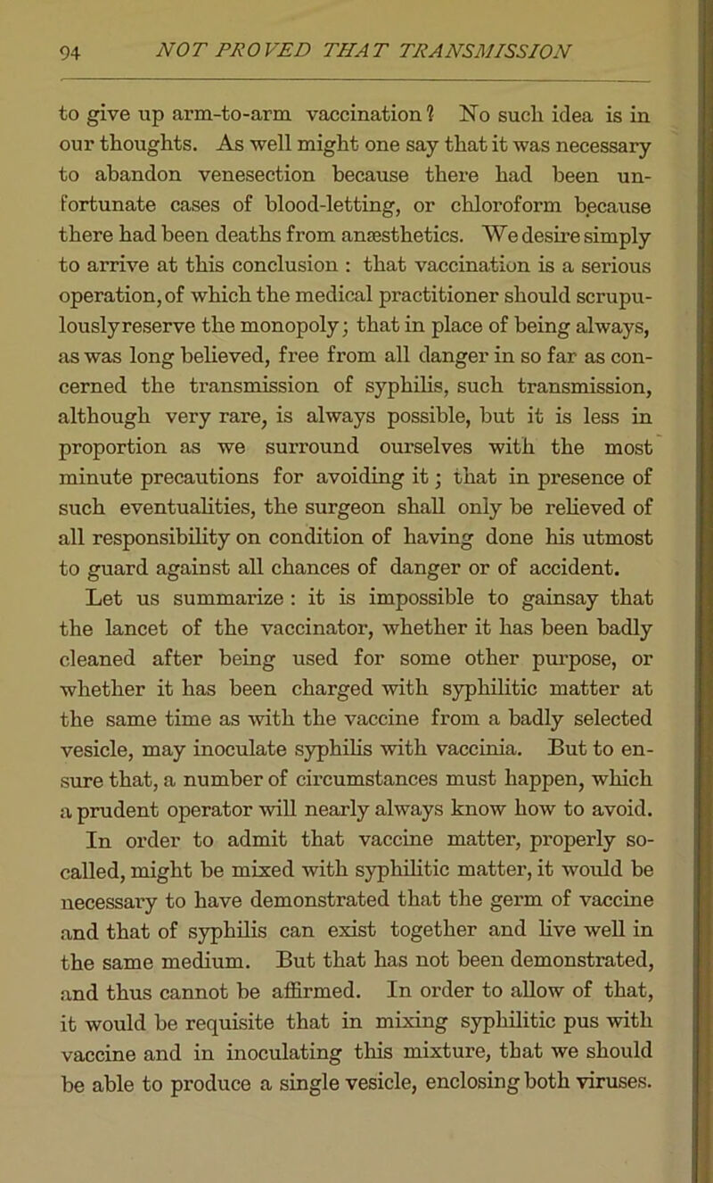 to give up arm-to-arm vaccination 1 No such idea is in our thoughts. As well might one say that it was necessary to abandon venesection because there had been un- fortunate cases of blood-letting, or chloroform because there had been deaths from anaesthetics. We desire simply to arrive at this conclusion : that vaccination is a serious operation, of which the medical practitioner should scrupu- lously reserve the monopoly; that in place of being always, as was long believed, free from all danger in so far as con- cerned the transmission of syphilis, such transmission, although very rare, is always possible, but it is less in proportion as we surround ourselves with the most minute precautions for avoiding it; that in presence of such eventualities, the surgeon shall only be relieved of all responsibility on condition of having done his utmost to guard against all chances of danger or of accident. Let us summarize : it is impossible to gainsay that the lancet of the vaccinator, whether it has been badly cleaned after being used for some other purpose, or whether it has been charged with syphilitic matter at the same time as with the vaccine from a badly selected vesicle, may inoculate syphilis with vaccinia. But to en- sure that, a number of circumstances must happen, which a prudent operator will nearly always know how to avoid. In order to admit that vaccine matter, pi’operly so- called, might be mixed with syphilitic matter, it would be necessary to have demonstrated that the germ of vaccine and that of syphilis can exist together and live well in the same medium. But that has not been demonstrated, and thus cannot be affirmed. In order to allow of that, it would be requisite that in mixing syphilitic pus with vaccine and in inoculating this mixture, that we should be able to produce a single vesicle, enclosing both viruses.