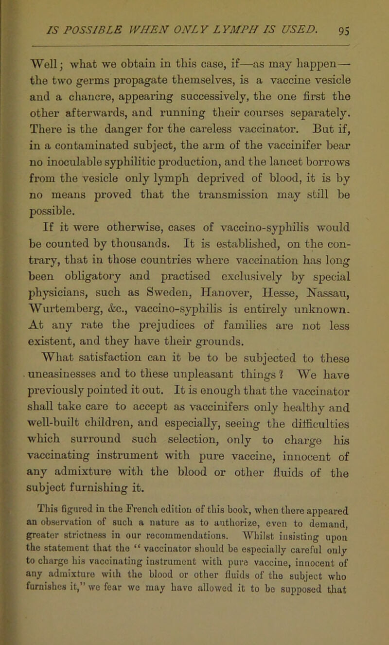 Well; what we obtain in this case, if—as may happen— the two germs propagate themselves, is a vaccine vesicle and a chancre, appearing successively, the one first the other afterwards, and running their courses separately. There is the danger for the careless vaccinator. But if, in a contaminated subject, the arm of the vaccinifer bear no inoculable syphilitic production, and the lancet borrows from the vesicle only lymph deprived of blood, it is by no means proved that the transmission may still be possible. If it were otherwise, cases of vaccino-syphilis wrould be counted by thousands. It is established, on the con- trary, that in those countries where vaccination has long been obligatory and practised exclusively by special physicians, such as Sweden, Hanover, Hesse, Nassau, Wurtemberg, &c., vaccino-syphilis is entirely unknown. At any rate the prejudices of families are not less existent, and they have their grounds. What satisfaction can it be to be subjected to these uneasinesses and to these unpleasant things 1 We have previously pointed it out. It is enough that the vaccinator shall take care to accept as vaccinifers only healthy and well-built children, and especially, seeing the difficulties which surround such selection, only to charge his vaccinating instrument with pure vaccine, innocent of any admixture with the blood or other fluids of the subject furnishing it. This figured in the French edition of this book, when there appeared an observation of such a nature as to authorize, even to demand, greater strictness in our recommendations. Whilst insisting upon the statement that the “ vaccinator should be especially careful only to charge his vaccinating instrument with pure vaccine, innocent of any admixture with the blood or other fluids of the subject who furnishes it,” we fear we may have allowed it to he supposed that