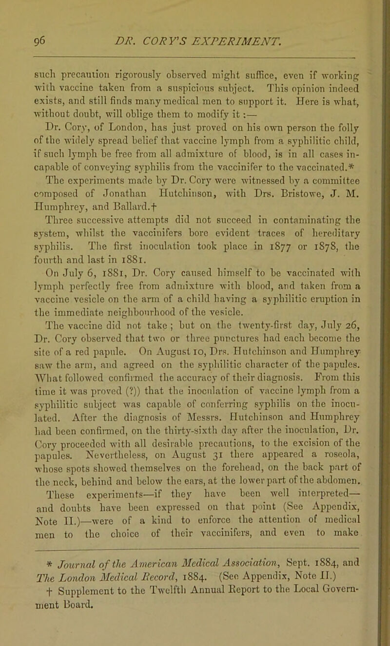 such precaution rigorously observed might suffice, even if working •with vaccine taken from a suspicious subject. This opinion indeed exists, and still finds many medical men to support it. Here is what, without doubt, will oblige them to modify it:— Dr. Cory, of London, has just proved on his own person the folly of the widely spread belief that vaccine lymph from a syphilitic child, if such lymph be free from all admixture of blood, is in all cases in- capable of conveying syphilis from the vaccinifer to the vaccinated.* The experiments made by Dr. Cory were witnessed by a committee composed of Jonathan Hutchinson, with Drs. Bristowe, J. M. Humphrey, and Ballard.f Three successive attempts did not succeed in contaminating the system, whilst the vaccinifers bore evident traces of hereditary syphilis. The first inoculation took place in 1877 or 1878, the fourth and last in 1881. On July 6, 1881, Dr. Cory caused himself to be vaccinated with lymph perfectly free from admixture with blood, and taken from a vaccine vesicle on the arm of a child having a syphilitic eruption in the immediate neighbourhood of the vesicle. The vaccine did not take ; but on the twenty-first day, July 26, Dr. Cory observed that two or three punctures had each become the site of a red papule. On August 10, Drs. Hutchinson and Humphrey saw the arm, and agreed on the syphilitic character of the papules. What followed confirmed the accuracy of their diagnosis. From this time it was proved (?)) that the inoculation of vaccine lymph from a syphilitic subject was capable of conferring syphilis on the inocu- lated. After the diagnosis of Messrs. Hutchinson and Humphrey had been confirmed, on the thirty-sixth day after the inoculation, Dr. Cory proceeded with all desirable precautions, to the excision of the papules. Nevertheless, on August 31 there appeared a roseola, whose spots showed themselves on the forehead, on the back part of the neck, behind and below the ears, at the lower part of the abdomen. These experiments—if they have been well interpreted— and doubts have been expressed on that point (See Appendix, Note II.)—were of a kind to enforce the attention of medical men to the choice of their vaccinifers, and even to make * Journal of the American Medical Association, Sept. 1884, and The London Medical Record, 1884. (See Appendix, Note II.) f Supplement to the Twelfth Annual Report to the Local Govern- ment Board.