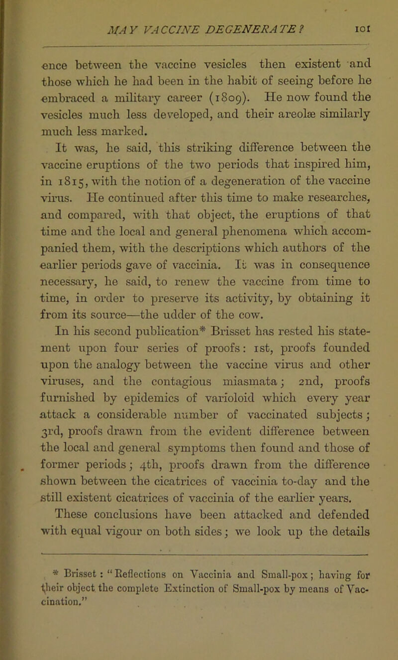 ence between the vaccine vesicles then existent and those which he had been in the habit of seeing before he embraced a military career (1809). He now found the vesicles much less developed, and their areolae similarly much less marked. It was, he said, this striking difference between the vaccine eruptions of the two periods that inspired him, in 1815, with the notion of a degeneration of the vaccine virus. He continued after this time to make researches, and compared, with that object, the eruptions of that time and the local and general phenomena which accom- panied them, with the descriptions which authors of the earlier periods gave of vaccinia. It was in consequence necessary, he said, to renew the vaccine from time to time, in order to preserve its activity, by obtaining it from its source—the udder of the cow. In his second publication* Brisset has rested his state- ment upon four series of proofs: 1st, proofs founded upon the analogy between the vaccine virus and other viruses, and the contagious miasmata; 2nd, proofs furnished by epidemics of varioloid which every year attack a considerable number of vaccinated subjects; 3rd, proofs drawn from the evident difference between the local and general symptoms then found and those of former periods; 4th, proofs drawn from the difference shown between the cicatrices of vaccinia to-day and the still existent cicatrices of vaccinia of the earlier years. These conclusions have been attacked and defended with equal vigour on both sides; we look up the details * BrissetReflections on Vaccinia and Small-pox; having for their object the complete Extinction of Small-pox by means of Vac- cination.”