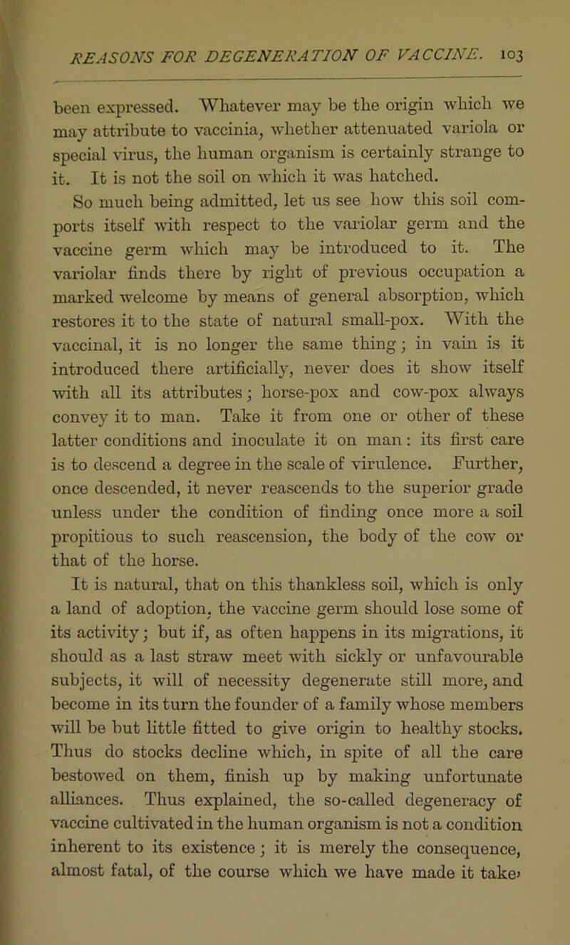 been expressed. Whatever may be the origin which we may attribute to vaccinia, whether attenuated variola or special virus, the human organism is certainly strange to it. It is not the soil on which it was hatched. So much being admitted, let us see how this soil com- ports itself with respect to the variolar germ and the vaccine germ which may be introduced to it. The variolar finds there by right of previous occupation a marked welcome by means of general absorption, which restores it to the state of natural small-pox. With the vaccinal, it is no longer the same thing; in vain is it introduced there artificially, never does it show itself with all its attributes; horse-pox and cow-pox always convey it to man. Take it from one or other of these latter conditions and inoculate it on man: its first care is to descend a degree in the scale of virulence. Further, once descended, it never reascends to the superior grade unless under the condition of finding once more a soil propitious to such reascension, the body of the cow or that of the horse. It is natural, that on this thankless soil, which is only a land of adoption, the vaccine germ should lose some of its activity; but if, as often happens in its migrations, it should as a last straw meet with sickly or unfavourable subjects, it will of necessity degenerate still more, and become in its turn the founder of a family whose members will be but little fitted to give origin to healthy stocks. Thus do stocks decline which, in spite of all the care bestowed on them, finish up by making unfortunate alliances. Thus explained, the so-called degeneracy of vaccine cultivated in the human organism is not a condition inherent to its existence; it is merely the consequence, almost fatal, of the course which we have made it take'
