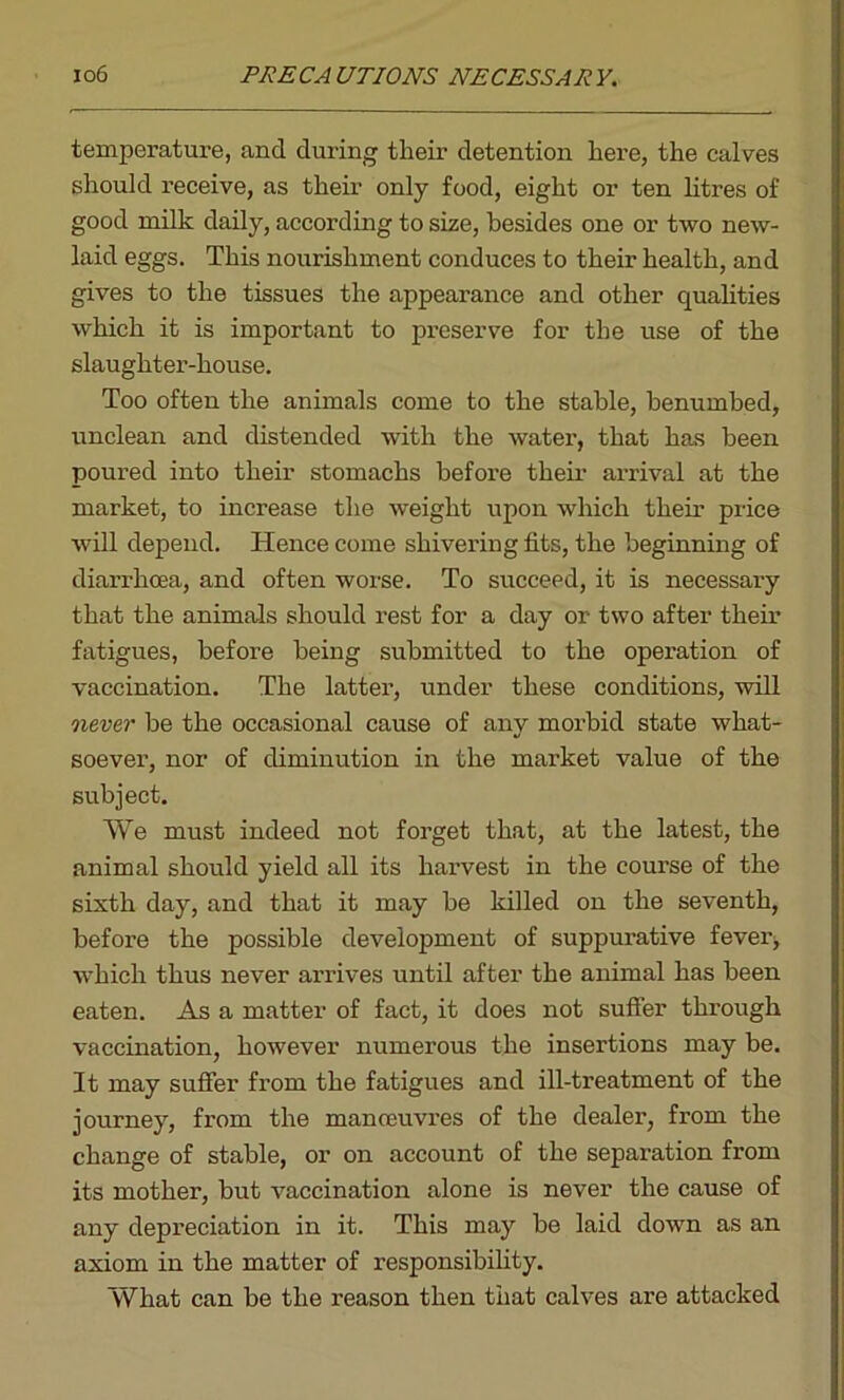 lo6 PRECAUTIONS NECESSARY. temperature, and during their detention here, the calves should receive, as their only food, eight or ten litres of good milk daily, according to size, besides one or two new- laid eggs. This nourishment conduces to their health, and gives to the tissues the appearance and other qualities which it is important to preserve for the use of the slaughter-house. Too often the animals come to the stable, benumbed, unclean and distended with the watei’, that has been poured into their stomachs before their arrival at the market, to increase the weight upon which their price wTill depend. Hence come shivering fits, the beginning of diarrhoea, and often worse. To succeed, it is necessary that the animals should rest for a day or two after their fatigues, before being submitted to the operation of vaccination. The latter, under these conditions, will never be the occasional cause of any morbid state what- soever, nor of diminution in the market value of the subject. We must indeed not forget that, at the latest, the animal should yield all its harvest in the course of the sixth day, and that it may be killed on the seventh, before the possible development of suppurative fever, which thus never arrives until after the animal has been eaten. As a matter of fact, it does not suffer through vaccination, however numerous the insertions may be. It may suffer from the fatigues and ill-treatment of the journey, from the manoeuvres of the dealer, from the change of stable, or on account of the separation from its mother, but vaccination alone is never the cause of any depreciation in it. This may be laid down as an axiom in the matter of responsibility. What can be the reason then that calves are attacked