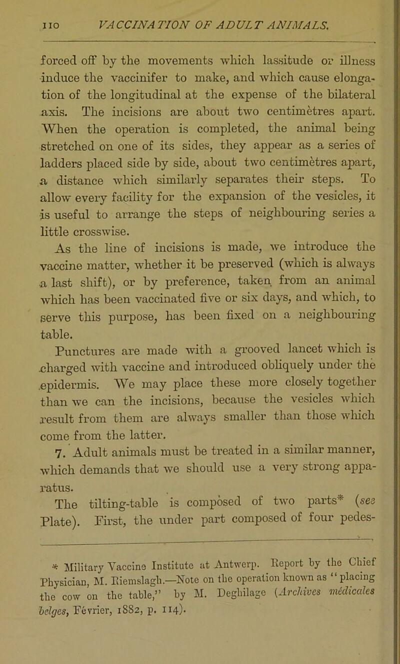 forced off by the movements which lassitude or illness induce the vaccinifer to make, and which cause elonga- tion of the longitudinal at the expense of the bilateral axis. The incisions are about two centimetres apart. When the operation is completed, the animal being stretched on one of its sides, they appear as a series of ladders placed side by side, about two centimetres apart, a distance which similarly separates their steps. To allow every facility for the expansion of the vesicles, it is useful to arrange the steps of neighbouring series a little crosswise. As the line of incisions is made, we introduce the vaccine matter, whether it be preserved (which is always a last shift), or by preference, taken from an animal which has been vaccinated five or six days, and which, to serve this purpose, has been fixed on a neighbouring table. Punctures are made with a grooved lancet which is charged with vaccine and introduced obliquely under the epidermis. We may place these more closely together than we can the incisions, because the vesicles which result from them are always smaller than those which come from the latter. 7. Adult animals must be [treated in a similar manner, which demands that we should use a very strong appa- ratus. The tilting-table is composed of two parts  (see Plate). Pirst, the under part composed of four pedes- * Military Vaccine Institute at Antwerp. Report by the Chief Physician, M. Eiemslagh.—Note on the operation known as “ placing the cow on the table,” by M. Deghilage (Archives med kales hedges, Fevrier, 1S82, p. 114).