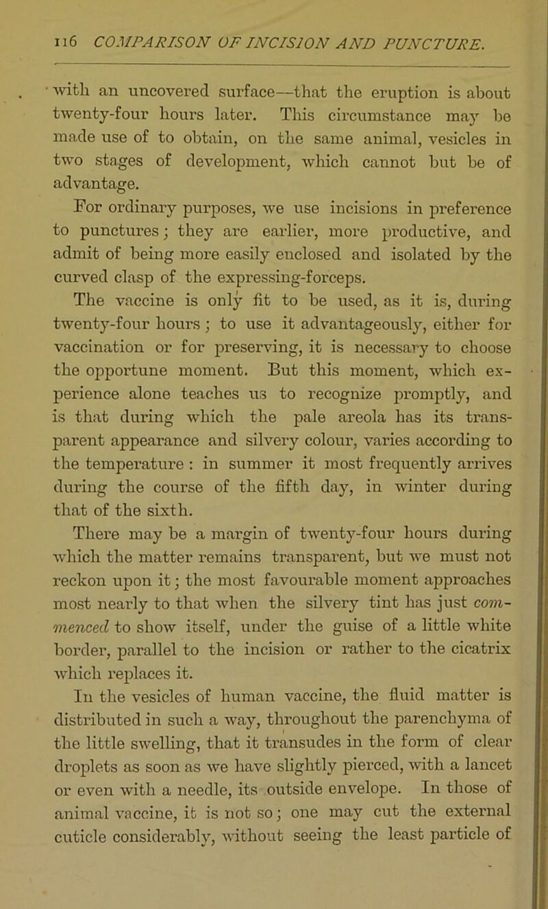 with an uncovered surface—that the eruption is about twenty-four hours later. This circumstance may be made use of to obtain, on the same animal, vesicles in two stages of development, which cannot but he of advantage. For ordinary purposes, we use incisions in preference to punctures; they are earlier, more productive, and admit of being more easily enclosed and isolated by the curved clasp of the expressing-forceps. The vaccine is only lit to be used, as it is, during twenty-four hours ; to use it advantageously, either for vaccination or for preserving, it is necessary to choose the opportune moment. But this moment, which ex- perience alone teaches us to recognize promptly, and is that during which the pale areola has its trans- parent appearance and silvery colour, varies according to the temperature : in summer it most frequently arrives during the course of the fifth day, in winter during that of the sixth. There may be a margin of twenty-four hours during which the matter remains transparent, but we must not reckon upon it; the most favourable moment approaches most nearly to that when the silvery tint has just com- menced to show itself, under the guise of a little white border, parallel to the incision or rather to the cicatrix which replaces it. In the vesicles of human vaccine, the fluid matter is distributed in such a way, throughout the parenchyma of the little swelling, that it transudes in the form of clear droplets as soon as we have slightly pierced, with a lancet or even with a needle, its outside envelope. In those of animal vaccine, it is not so; one may cut the external cuticle considerably, without seeing the least particle of