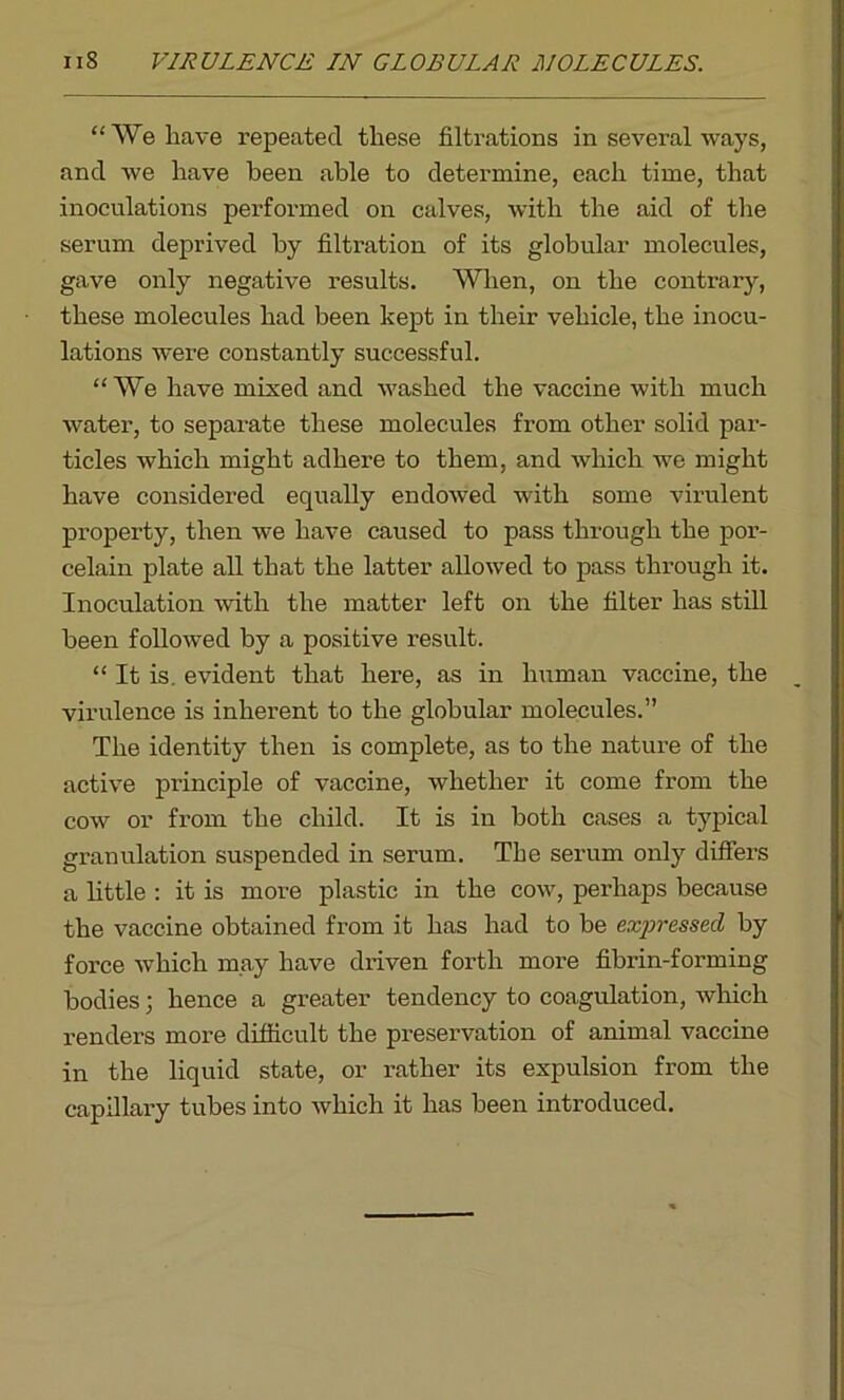 “We have repeated these filtrations in several ways, and we have been able to determine, each time, that inoculations performed on calves, with the aid of the serum deprived by filtration of its globular molecules, gave only negative results. When, on the contrary, these molecules had been kept in their vehicle, the inocu- lations were constantly successful. “We have mixed and washed the vaccine with much water, to separate these molecules from other solid par- ticles which might adhere to them, and which we might have considered equally endowed with some virulent property, then we have caused to pass through the por- celain plate all that the latter allowed to pass through it. Inoculation with the matter left on the filter has still been followed by a positive result. “ It is. evident that here, as in human vaccine, the virulence is inherent to the globular molecules.” The identity then is complete, as to the nature of the active principle of vaccine, whether it come from the cow or from the child. It is in both cases a typical granulation suspended in serum. The serum only differs a little : it is more plastic in the cow, perhaps because the vaccine obtained from it has had to be expressed by force which may have driven forth more fibrin-forming bodies; hence a greater tendency to coagulation, which renders more difficult the preservation of animal vaccine in the liquid state, or rather its expulsion from the capillary tubes into which it has been introduced.