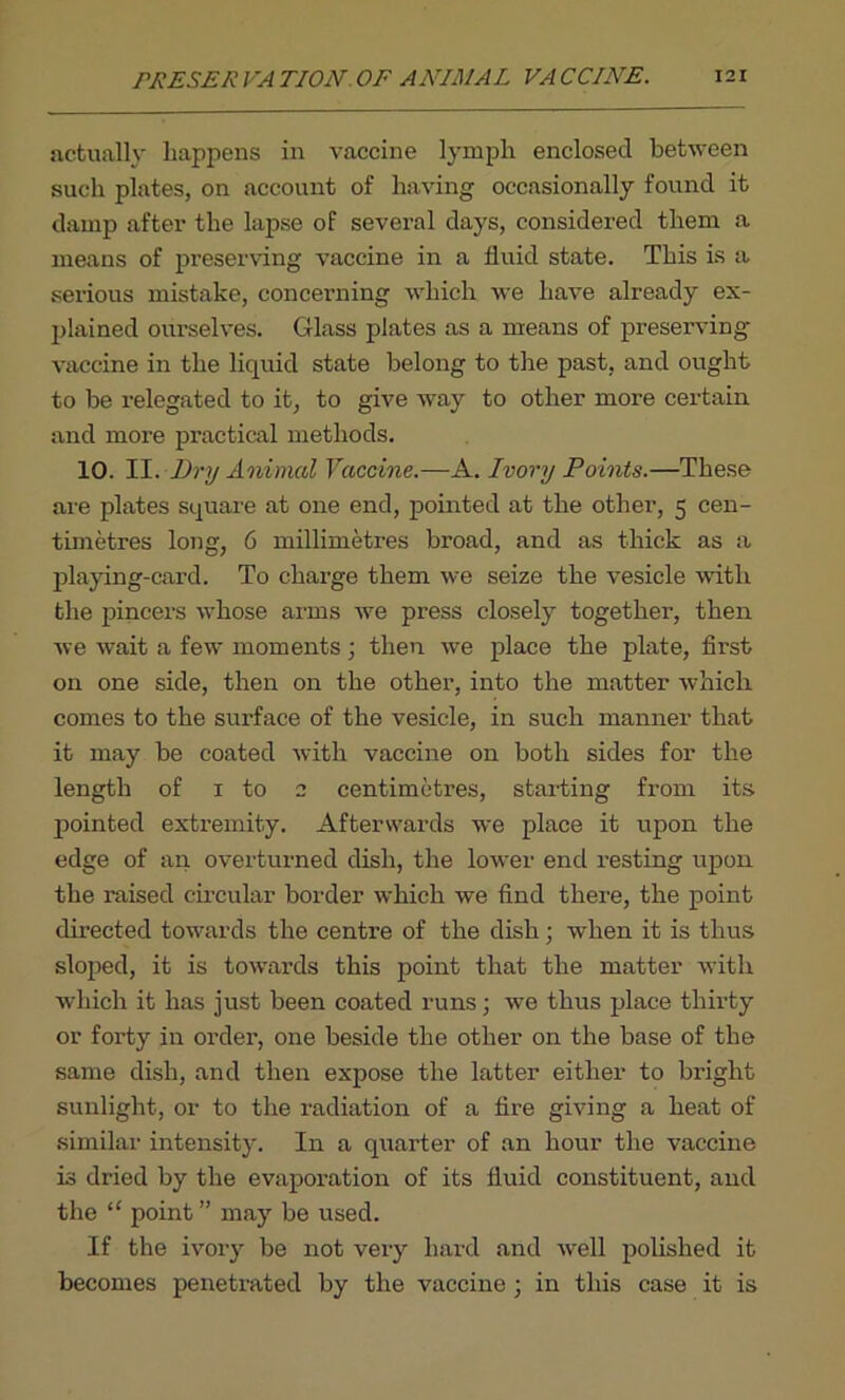 actually happens in vaccine lymph enclosed between such plates, on account of having occasionally found it damp after the lapse of several days, considered them a means of preserving vaccine in a fluid state. This is a serious mistake, concerning which we have already ex- plained ourselves. Glass plates as a means of preserving- vaccine in the liquid state belong to the past, and ought to be relegated to it, to give way to other more certain and more practical methods. 10. II. Dry Animal Vaccine.—A. Ivory Points.—These are plates square at one end, pointed at the other, 5 cen- timetres long, 6 millimetres broad, and as thick as a playing-card. To charge them we seize the vesicle with the pincers whose arms we press closely together, then we wait a few moments ; then we place the plate, first on one side, then on the other, into the matter which comes to the surface of the vesicle, in such manner that it may be coated with vaccine on both sides for the length of 1 to 2 centimetres, starting from its pointed extremity. Afterwards we place it upon the edge of an overturned dish, the low-er end resting upon the raised circular border which we find there, the point directed towards the centre of the dish; when it is thus sloped, it is towards this point that the matter with which it has just been coated runs; we thus place thii-ty or forty in order, one beside the other on the base of the same dish, and then expose the latter either to bright sunlight, or to the radiation of a fire giving a heat of similar intensity. In a quarter of an hour the vaccine is dried by the evaporation of its fluid constituent, and the “ point” may be used. If the ivory be not very hard and well polished it becomes penetrated by the vaccine ; in this case it is
