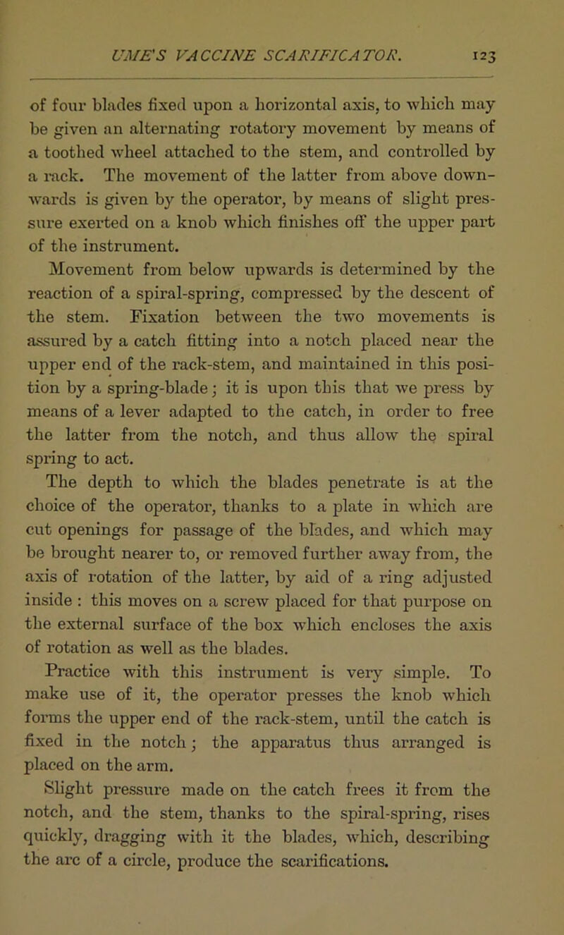 of four blades fixed upon a horizontal axis, to which may be given an alternating rotatory movement by means of a toothed wheel attached to the stem, and controlled by a rack. The movement of the latter from above down- wards is given by the operator, by means of slight pres- sure exerted on a knob which finishes off the upper part of the instrument. Movement from below upwards is determined by the reaction of a spiral-spring, compressed by the descent of the stem. Fixation between the two movements is assured by a catch fitting into a notch placed near the upper end of the rack-stem, and maintained in this posi- tion by a spring-blade; it is upon this that we press by means of a lever adapted to the catch, in order to free the latter from the notch, and thus allow the spiral spring to act. The depth to which the blades penetrate is at the choice of the operator, thanks to a plate in which are cut openings for passage of the blades, and which may be brought nearer to, or removed further away from, the axis of rotation of the latter, by aid of a ring adjusted inside: this moves on a screw placed for that purpose on the external surface of the box which encloses the axis of rotation as well as the blades. Practice with this instrument is very simple. To make use of it, the operator presses the knob which forms the upper end of the rack-stem, until the catch is fixed in the notch; the apparatus thus arranged is placed on the arm. Slight pressure made on the catch frees it from the notch, and the stem, thanks to the spiral-spring, rises quickly, dragging with it the blades, which, describing the arc of a circle, produce the scarifications.