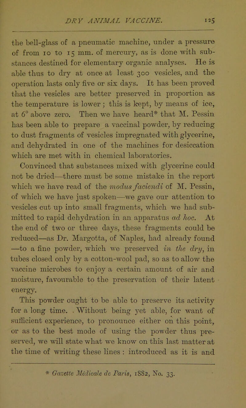 DRY ANIMAL VACCINE. ”5 the bell-glass of a pneumatic machine, under a pressure of from io to 15 mm. of mercury, as is done with sub- stances destined for elementary organic analyses. He is able thus to dry at once at least 300 vesicles, and the operation lasts only five or six days. It has been proved that the vesicles are better preserved in proportion as the temperature is lower ; this is kept, by means of ice, at 6° above zero. Then we have heard* that M. Pessin has been able to prepare a vaccinal powder, by reducing to dust fragments of vesicles impregnated with glycerine, and dehydrated in one of the machines for desiccation which are met with in chemical laboratories. Convinced that substances mixed with glycerine could not be dried—there must be some mistake in the report which we have read of the modus facicndi of M. Pessin, of which we have just spoken—we gave our attention to vesicles cut up into small fragments, which we had sub- mitted to rapid dehydration in an apparatus ad hoc. At the end of two or three days, these fragments could be reduced—as Dr. Margotta, of Naples, had already found —to a fine powder, which we preserved in the dry, in tubes closed only by a cotton-wool pad, so as to allow the vaccine microbes to enjoy a certain amount of air and moisture, favourable to the preservation of their latent energy. This powder ought to be able to preserve its activity for a long time. . Without being yet able, for want of sufficient experience, to pronounce either on this point, or as to the best mode of using the powder thus pre- served, we will state what we know on this last matter at the time of writing these lines : introduced as it is and '* Gazette Midicale da Paris, 1882, No. 33.