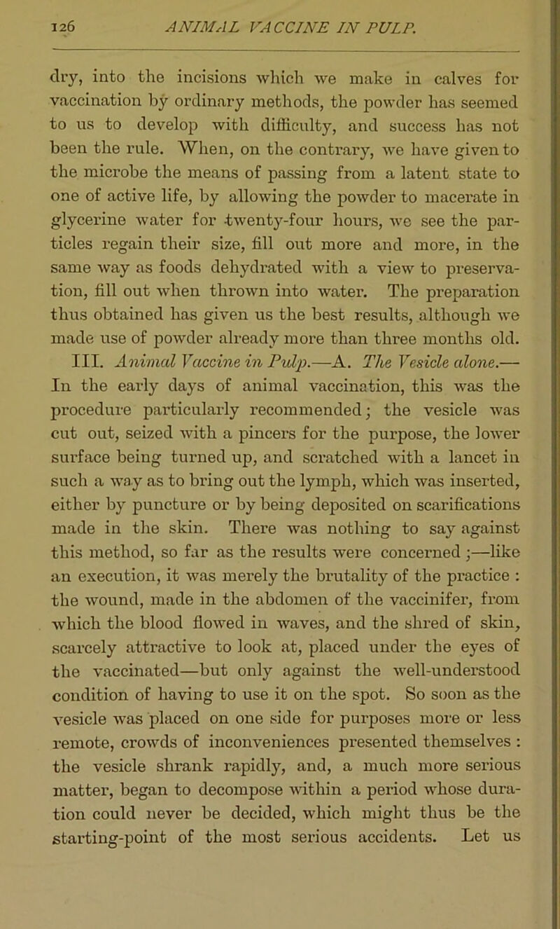 dry, into the incisions which we make in calves for vaccination by ordinary methods, the powder has seemed to us to develop with difficulty, and success has not been the rule. When, on the contrary, we have given to the microbe the means of passing from a latent state to one of active life, by allowing the powder to macerate in glycerine water for twenty-four hours, we see the par- ticles regain their size, fill out more and more, in the same way as foods dehydrated with a view to preserva- tion, fill out when thrown into water. The preparation thus obtained has given us the best results, although we made use of powder already more than three months old. III. Animal Vaccine in Pulp.—A. The Vesicle alone.— In the early days of animal vaccination, this was the procedure particularly recommended; the vesicle was cut out, seized with a pincers for the purpose, the lower surface being turned up, and scratched with a lancet in such a way as to bring out the lymph, which was inserted, either by puncture or by being deposited on scarifications made in the skin. There was nothing to say against this method, so far as the results were concexmed ;—like an execution, it was merely the brutality of the practice : the wound, made in the abdomen of the vaccinifer, from which the blood flowed in waves, and the shred of skin, scarcely attractive to look at, placed under the eyes of the vaccinated—but only against the well-understood condition of having to use it on the spot. So soon as the vesicle was placed on one side for purposes more or less remote, crowds of inconveniences presented themselves : the vesicle shrank rapidly, and, a much more serious matter, began to decompose within a period whose dura- tion could never be decided, which might thus be the starting-point of the most serious accidents. Let us