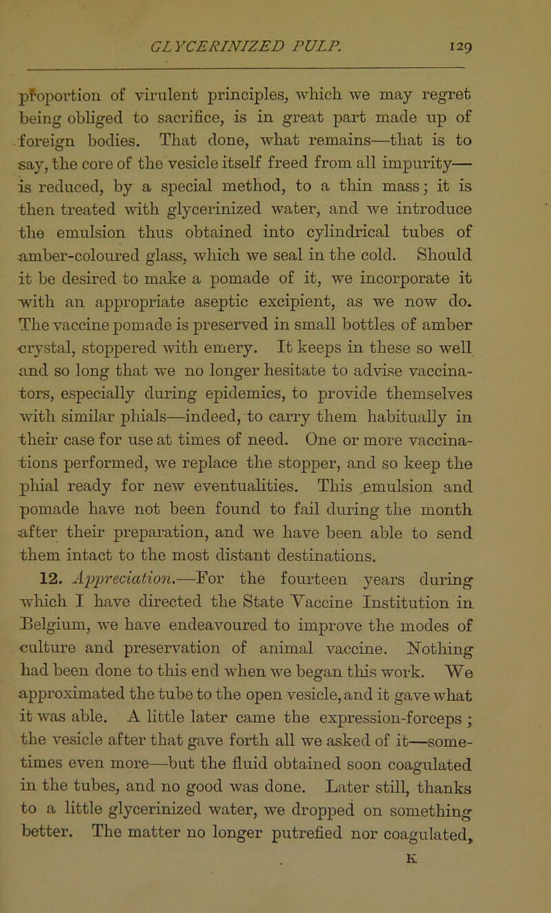 pfoportion of virulent principles, which we may regret being obliged to sacrifice, is in great part made up of foreign bodies. That done, what remains—that is to say, the core of the vesicle itself freed from all impurity— is reduced, by a special method, to a thin mass; it is then treated with glycerinized water, and we introduce the emulsion thus obtained into cylindrical tubes of amber-coloured glass, which we seal in the cold. Should it be desired to make a pomade of it, we incorporate it with an appropriate aseptic excipient, as we now do. The vaccine pomade is preserved in small bottles of amber •crystal, stoppered with emery. It keeps in these so well and so long that we no longer hesitate to advise vaccina- tors, especially during epidemics, to provide themselves with similar phials—indeed, to carry them habitually in their case for use at times of need. One or more vaccina- tions performed, we replace the stopper, and so keep the phial ready for new eventualities. This emulsion and pomade have not been found to fail during the month after then- preparation, and we have been able to send them intact to the most distant destinations. 12. Appreciation.—-Tor the fourteen years during which I have directed the State Yaccine Institution in Belgium, we have endeavoured to improve the modes of culture and preservation of animal vaccine. Nothing had been done to this end when we began this work. We approximated the tube to the open vesicle, and it gave what it was able. A little later came the expression-forceps ; the vesicle after that gave forth all we asked of it—some- times even more—but the fluid obtained soon coagulated in the tubes, and no good was done. Later still, thanks to a little glycerinized water, we dropped on something better. The matter no longer putrefied nor coagulated.