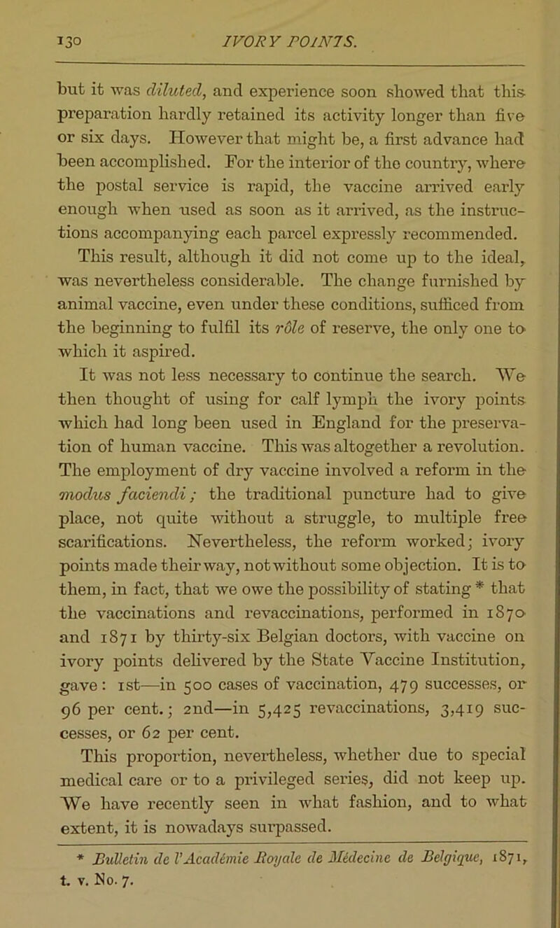 but it was diluted, and experience soon showed that this preparation hardly retained its activity longer than five or six days. However that might be, a first advance had been accomplished. For the interior of the country, where the postal service is rapid, the vaccine arrived early enough when used as soon as it arrived, as the instruc- tions accompanying each parcel expressly recommended. This result, although it did not come up to the ideal, was nevertheless considerable. The change furnished by animal vaccine, even under these conditions, sufficed from the beginning to fulfil its role of reserve, the only one to which it aspired. It was not less necessary to continue the search. We then thought of using for calf lymph the ivory points which had long been used in England for the preserva- tion of human vaccine. This was altogether a revolution. The employment of dry vaccine involved a reform in the modus faciendi; the traditional puncture had to give place, not quite without a struggle, to multiple free scarifications. Nevertheless, the reform worked; ivory points made their way, not without some objection. It is te them, in fact, that we owe the possibility of stating * that the vaccinations and revaccinations, performed in 1870 and 1871 by thirty-six Belgian doctors, with vaccine on ivory points delivered by the State Yaccine Institution, gave: 1st—in 500 cases of vaccination, 479 successes, or 96 per cent.; 2nd—in 5,425 revaccinations, 3,419 suc- cesses, or 62 per cent. This proportion, nevertheless, whether due to special medical care or to a privileged series, did not keep up. We have recently seen in what fashion, and to what extent, it is nowadays surpassed. * Bulletin dc VAcademie Boy ale de Medecinc de Belgique, 1871, t. v. No. 7.