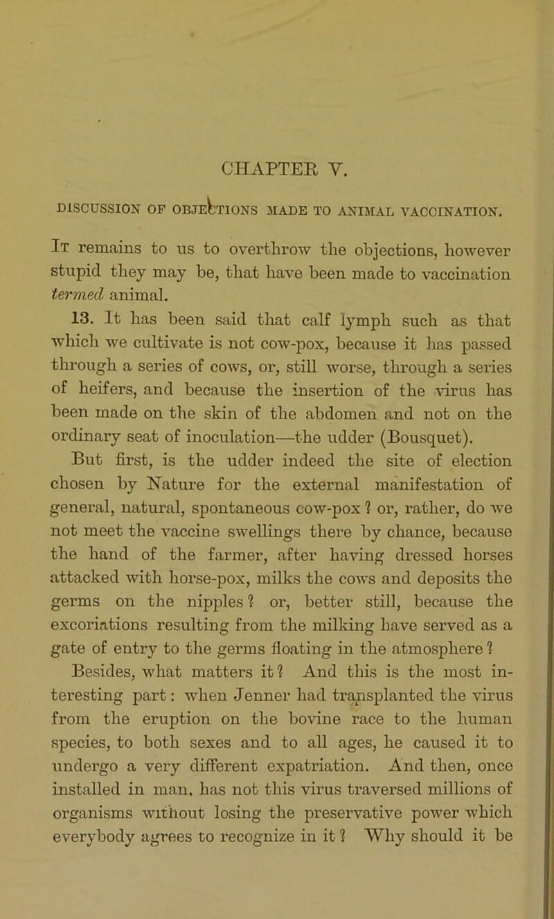 CHAPTER Y. DISCUSSION OF OBJECTIONS MADE TO ANIMAL VACCINATION. It remains to us to overthrow the objections, however stupid they may be, that have been made to vaccination termed animal. 13. It has been said that calf lymph such as that which we cultivate is not cow-pox, because it has passed through a series of cows, or, still worse, through a series of heifers, and because the insertion of the virus has been made on the skin of the abdomen and not on the ordinary seat of inoculation—the udder (Bousquet). But first, is the udder indeed the site of election chosen by Nature for the external manifestation of general, natural, spontaneous cow-pox 1 or, rather, do we not meet the vaccine swellings there by chance, because the hand of the farmer, after having dressed horses attacked with horse-pox, milks the cows and deposits the germs on the nipples 1 or, better still, because the excoriations resulting from the milking have served as a gate of entry to the germs floating in the atmosphere 1 Besides, what matters it 1 And this is the most in- teresting part: when Jenner had transplanted the virus from the eruption on the bovine race to the human species, to both sexes and to all ages, he caused it to undergo a very different expatriation. And then, once installed in man, has not this virus traversed millions of organisms without losing the preservative power which