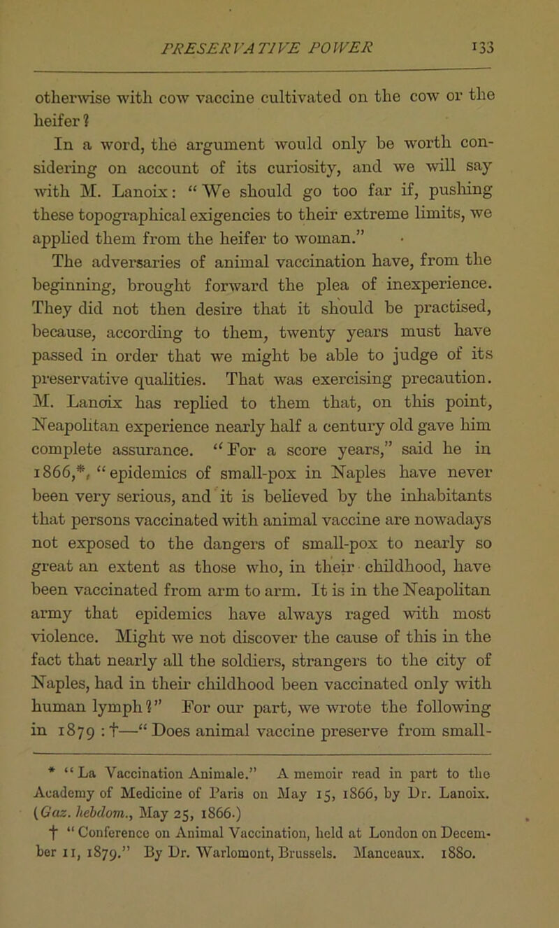 PRESER J A T1VE PO WER 133 otherwise with cow vaccine cultivated on the cow or the heifer ? In a word, the argument would only be worth con- sidering on account of its curiosity, and we will say with M. Lanoix: “We should go too far if, pushing these topographical exigencies to their extreme limits, we applied them from the heifer to woman.” The adversaries of animal vaccination have, from the beginning, brought forward the plea of inexperience. They did not then desire that it should be practised, because, according to them, twenty years must have passed in order that we might be able to judge of its preservative qualities. That was exercising precaution. M. Lancrix has replied to them that, on this point, Neapolitan experience nearly half a century old gave him complete assurance. “ For a score years,” said he in 1866,*, “epidemics of small-pox in Naples have never been very serious, and it is believed by the inhabitants that persons vaccinated with animal vaccine are nowadays not exposed to the dangers of small-pox to nearly so great an extent as those who, in their childhood, have been vaccinated from arm to arm. It is in the Neapolitan army that epidemics have always raged with most violence. Might we not discover the cause of this in the fact that nearly all the soldiers, strangers to the city of Naples, had in their childhood been vaccinated only with human lymph?” For our part, we wrote the following in 1879 :t—“Does animal vaccine preserve from small - * “ La Vaccination Animale.” A memoir read in part to tlie Academy of Medicine of Paris on May 15, 1866, by Dr. Lanoix. (Gaz. hebclom., May 25, 1866.) f “ Conference on Animal Vaccination, held at London on Decem-