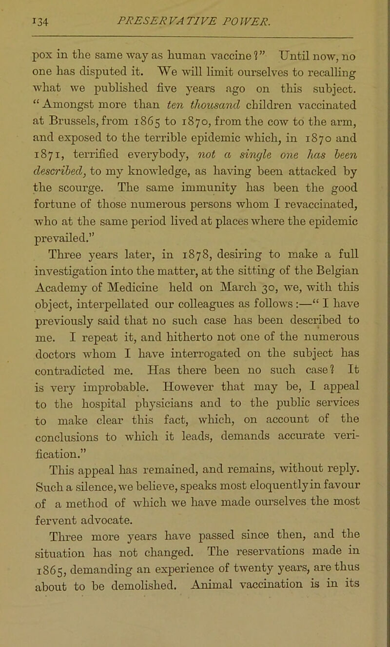 pox in the same way as human vaccine V’ Until now, no one has disputed it. We will limit ourselves to recalling what we published five years ago on this subject. “ Amongst more than ten thousand children vaccinated at Brussels, from 1865 to 1870, from the cow to the arm, and exposed to the terrible epidemic which, in 1870 and 1871, terrified everybody, not a single one has been described, to my knowledge, as having been attacked by the scourge. The same immunity has been the good fortune of those numerous persons whom I revaccinated, who at the same period lived at places where the epidemic prevailed.” Three years later, in 1878, desiring to make a full investigation into the matter, at the sitting of the Belgian Academy of Medicine held on March 30, we, with this object, interpellated our colleagues as follows :—“ I have previously said that no such case has been described to me. I repeat it, and hitherto not one of the numerous doctors whom I have interrogated on the subject has contradicted me. Has there been no such case? It is very improbable. However that may be, I appeal to the hospital physicians and to the public services to make clear this fact, which, on account of the conclusions to which it leads, demands accurate veri- fication.” This appeal has remained, and remains, without reply. Such a silence, we believe, speaks most eloquently in favour of a method of which we have made ourselves the most fervent advocate. Three more years have passed since then, and the situation has not changed. The reservations made in 1865, demanding an experience of twenty years, are thus about to be demolished. Animal vaccination is in its