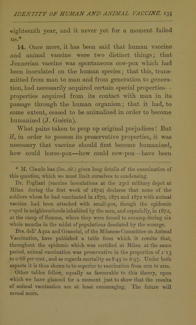 eighteenth year, and it never yet for a moment failed us.* 14. Once more, it has been said that human vaccine and animal vaccine were two distinct things; that Jennerian vaccine was spontaneous cow-pox which had been inoculated on the human species; that this, trans- mitted fx-om man to man and from generation to genera- tion, had necessarily acquired certain special properties- - properties acquired from its contact with man in its passage through the human organism; that it had, to some extent, ceased to be animalized in order to become humanized (J. Guerin). What pains taken to prop up original prejudices ! But if, in order to possess its preservative properties, it was necessary that vaccine should first become humanized, liow could horse-pox—how could cow-pox—have been * M. Ciaudo has (loc. cit.) given long details of the examination of this question, which we must limit ourselves to condensing. Dr. Pogliani (vaccine inoculations at the 23rd military depot at Milan during the first week of 1872) declares that none of the coldiers whom he had vaccinated in 1870, 1871 and 1872 with animal vaccine had been attacked with small-pox, though the epidemic raged in neighbourhoods inhabited by the men, and especially, in 1872, at the camp of Soinma, where they were forced to encamp during six whole months in the midst of populations desolated by the scourge. Drs. dell’ Aqua and Granciui, of the Milanese Committee on Animal Vaccination, have published a table from which it results that, throughout the epidemic which was certified at Milan at the same period, animal vaccination was preservative in the proportion of 1T3 to o-68 per cent., and as regards mortality as S‘45 to 6 97. Under both aspects it is thus shown to he superior to vaccination from arm to arm. Other tables follow, equally as favourable to this theory, upon which we have glanced for a moment just to show that the results of animal vaccination are at least encouraging. The future will reveal more.