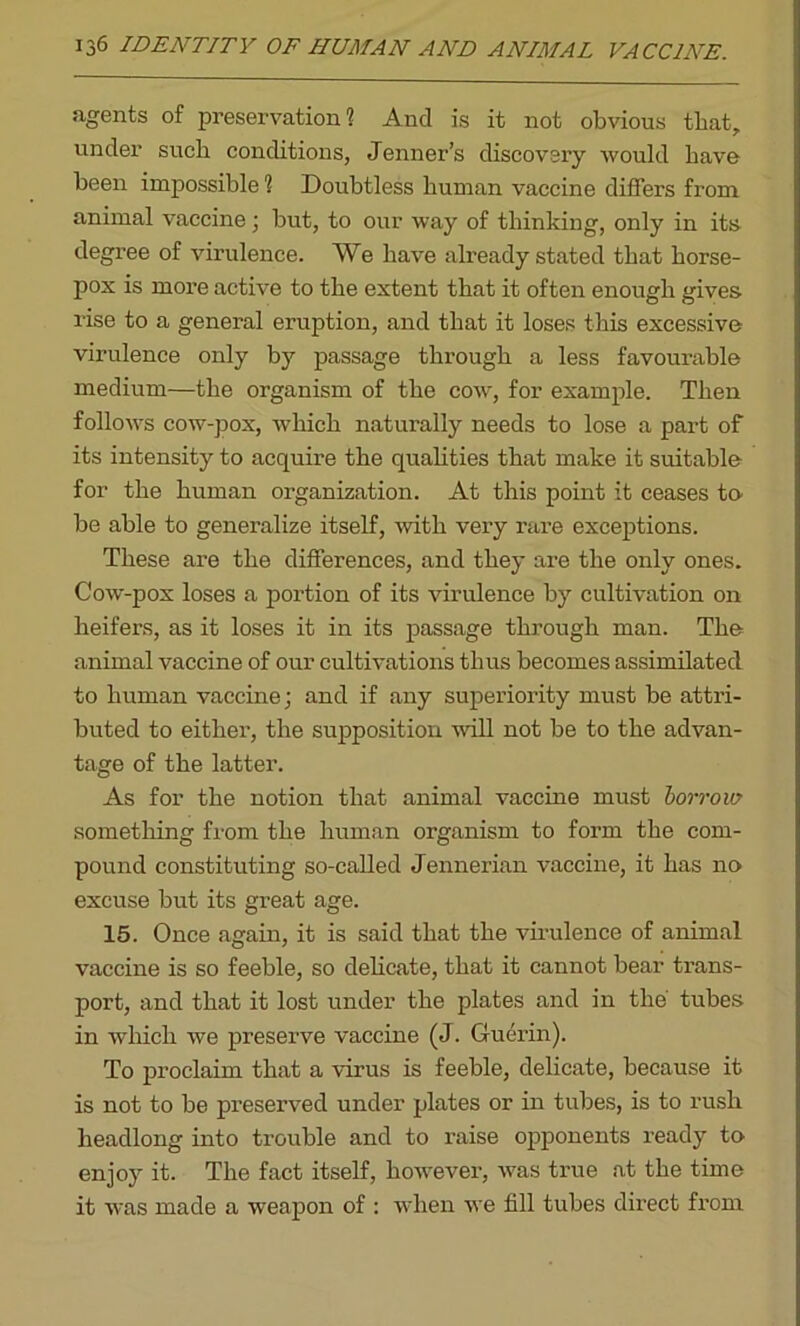 agents of preservation? And is it not obvious that, under such conditions, Jenner’s discovery would have been impossible ? Doubtless human vaccine differs from animal vaccine; but, to our way of thinking, only in its degree of virulence. We have already stated that horse- pox is more active to the extent that it often enough gives rise to a general eruption, and that it loses this excessive virulence only by passage through a less favourable medium—the organism of the cow, for example. Then follows cow-pox, which naturally needs to lose a part of its intensity to acquire the qualities that make it suitable for the human organization. At this point it ceases to be able to generalize itself, with very rare exceptions. These are the differences, and they are the only ones. Cow-pox loses a portion of its virulence by cultivation on heifers, as it loses it in its passage through man. The animal vaccine of our cultivations thus becomes assimilated to human vaccine; and if any superiority must be attri- buted to either, the supposition will not be to the advan- tage of the latter. As for the notion that animal vaccine must borrow something from the human organism to form the com- pound constituting so-called Jennerian vaccine, it has no excuse but its great age. 15. Once again, it is said that the virulence of animal vaccine is so feeble, so delicate, that it cannot bear trans- port, and that it lost under the plates and in the' tubes in which we preserve vaccine (J. Guerin). To proclaim that a virus is feeble, delicate, because it is not to be presei’ved under plates or in tubes, is to rush headlong into trouble and to raise opponents ready to enjoy it. The fact itself, however, was true at the time it was made a weapon of : when we fill tubes direct from