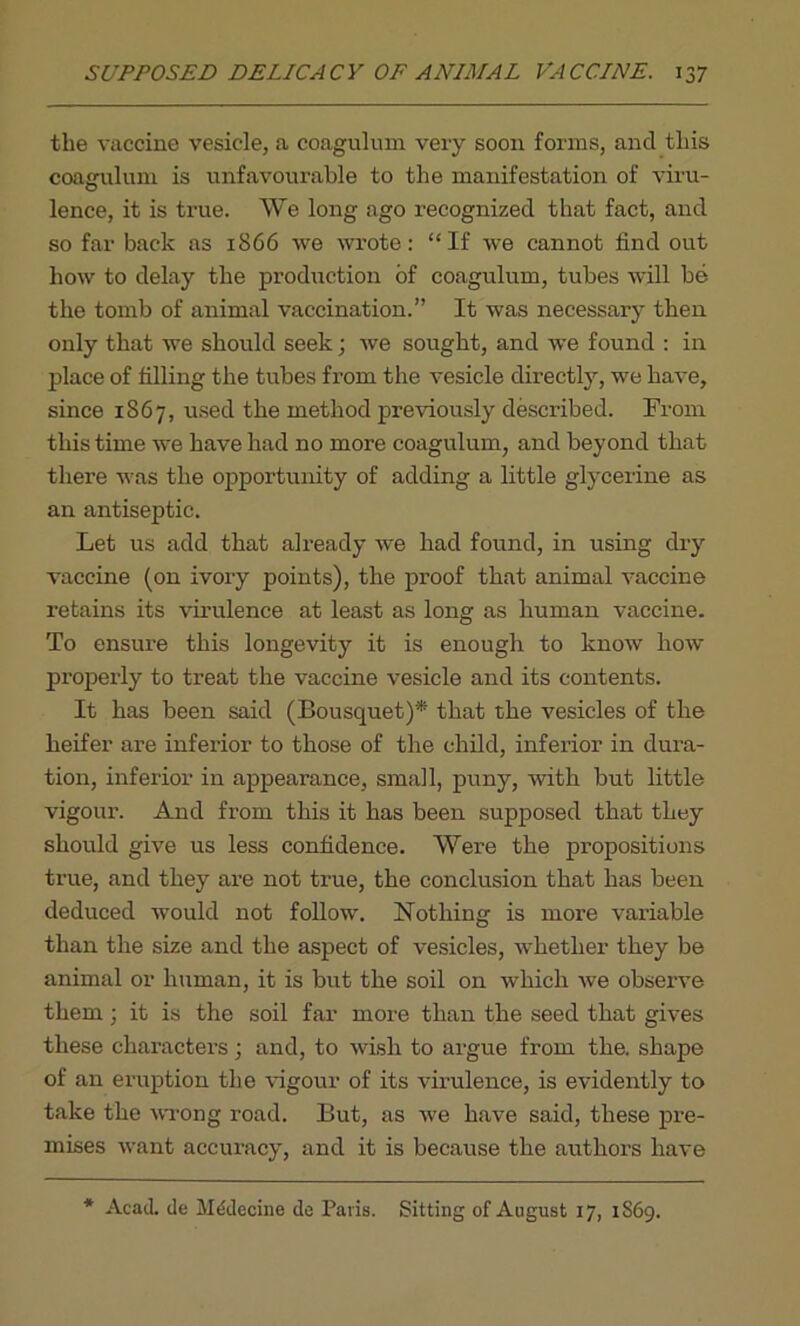 the vaccine vesicle, a coagulum very soon forms, and this coagulum is unfavourable to the manifestation of viru- lence, it is true. We long ago recognized that fact, and so far back as 1866 we wrote: “If we cannot find out how to delay the production of coagulum, tubes will be the tomb of animal vaccination.” It was necessary then only that we should seek; we sought, and we found : in place of filling the tubes from the vesicle directly, we have, since 1867, used the method previously described. From this time we have had no more coagulum, and beyond that there was the opportunity of adding a little glycerine as an antiseptic. Let us add that already we had found, in using dry vaccine (on ivory points), the proof that animal vaccine retains its virulence at least as long as human vaccine. To ensure this longevity it is enough to know how properly to treat the vaccine vesicle and its contents. It has been said (Bousquet)* that the vesicles of the heifer are inferior to those of the child, inferior in dura- tion, inferior in appearance, small, puny, with but little vigour. And from this it has been supposed that they should give us less confidence. Were the propositions true, and they are not true, the conclusion that has been deduced would not follow. Nothing is more variable than the size and the aspect of vesicles, whether they be animal or human, it is but the soil on which we observe them ; it is the soil far more than the seed that gives these characters; and, to wish to argue from the. shape of an eruption the vigour of its virulence, is evidently to take the wrong road. But, as we have said, these pre- mises want accuracy, and it is because the authors have * Acad, de Mddecine do Paris. Sitting of August 17, 1S69.