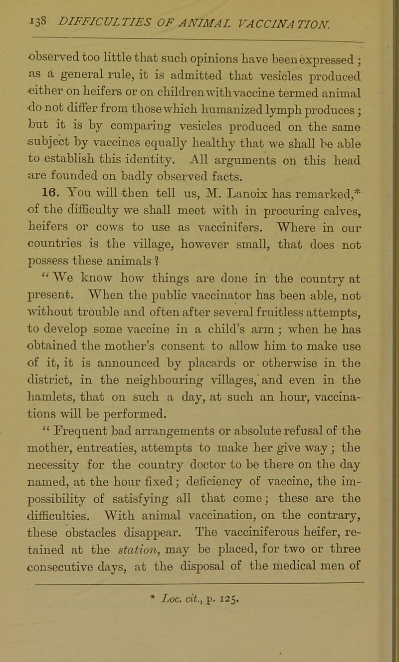 ■observed too little that such opinions have been expressed ; as a general rule, it is admitted that vesicles produced either on heifers or on children with vaccine termed animal •do not differ from those which humanized lymph produces; but it is by comparing vesicles produced on the same ■subject by vaccines equally healthy that we shall be able to establish this identity. All arguments on this head are founded on badly observed facts. 16. You will then tell us, M. Lanoix has remarked,* of the difficulty we shall meet with in procuring calves, heifers or cows to use as vaccinifers. Where in our countries is the village, however small, that does not possess these animals 1 “We know how things are done in the country at present. When the public vaccinator has been able, not without trouble and often after several fruitless attempts, to develop some vaccine in a child’s arm ; when he has obtained the mother’s consent to allow him to make use of it, it is announced by placards or otherwise in the district, in the neighbouring villages,'and even in the hamlets, that on such a day, at such an hour, vaccina- tions will be performed. “ Frequent bad arrangements or absolute refusal of the mother, entreaties, attempts to make her give way ; the necessity for the country doctor to be there on the day named, at the hour fixed; deficiency of vaccine, the im- possibility of satisfying all that come; these are the difficulties. With animal vaccination, on the contrary, these obstacles disappear. The vacciniferous heifer, re- tained at the station, may be placed, for two or three consecutive days, at the disposal of the medical men of * Loc. cit., p. 125.