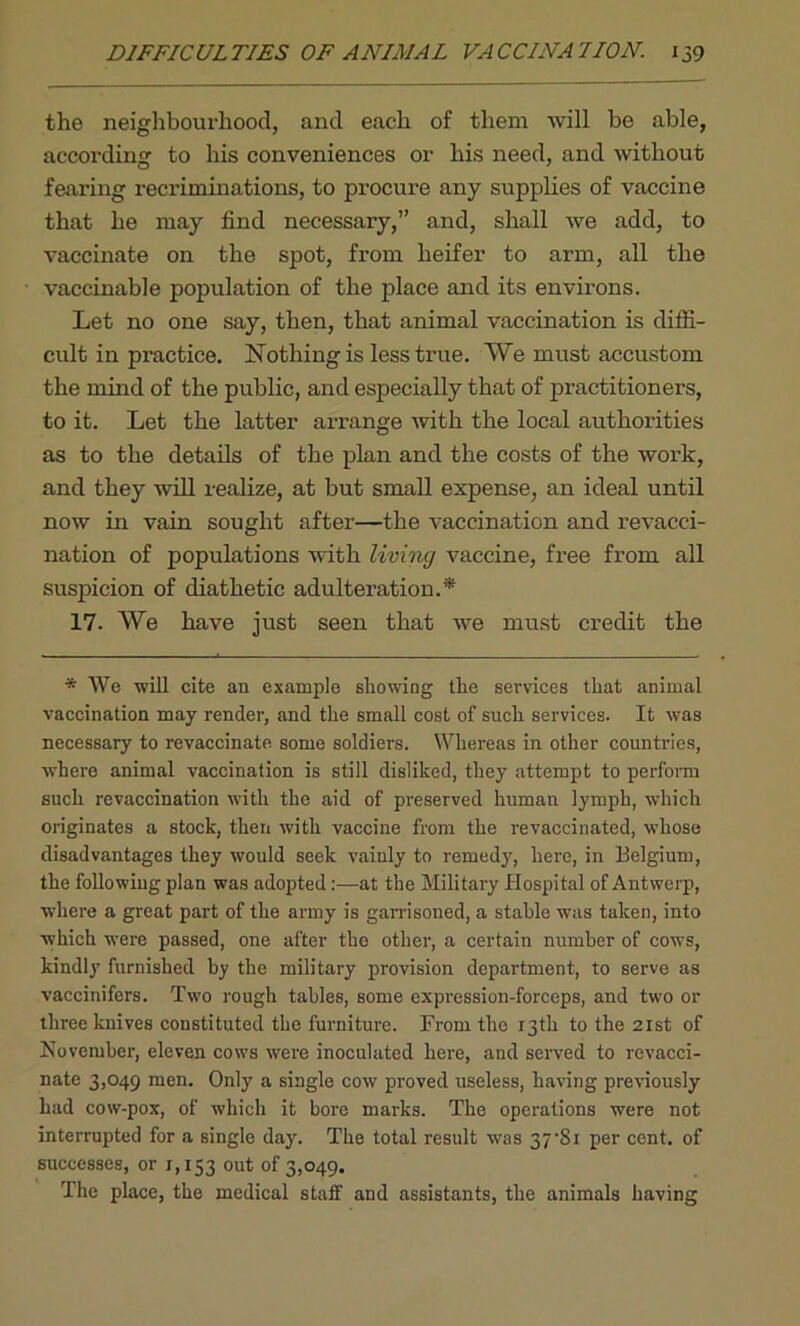 the neighbourhood, and each of them will be able, according to his conveniences or his need, and without fearing recriminations, to procure any supplies of vaccine that he may find necessary,” and, shall we add, to vaccinate on the spot, from heifer to arm, all the vaccinable population of the place and its environs. Let no one say, then, that animal vaccination is diffi- cult in practice. Nothing is less true. We must accustom the mind of the public, and especially that of practitioners, to it. Let the latter arrange with the local authorities as to the details of the plan and the costs of the work, and they will realize, at but small expense, an ideal until now in vain sought after—the vaccination and revacci- nation of populations with living vaccine, free from all suspicion of diathetic adulteration.* 17. We have just seen that we must credit the * We will cite an example showing the services that animal vaccination may render, and the small cost of such services. It was necessary to revaccinate some soldiers. Whereas in other countries, where animal vaccination is still disliked, they attempt to perform such revaccination with the aid of preserved human lymph, which originates a stock, then with vaccine from the revaccinated, whose disadvantages they would seek vainly to remedy, here, in Belgium, the following plan was adoptedat the Military Hospital of Antwerp, where a great part of the army is garrisoned, a stable was taken, into which were passed, one after the other, a certain number of cows, kindly furnished by the military provision department, to serve as vaccinifers. Two rough tables, some expression-forceps, and two or three knives constituted the furniture. From the 13th to the 21st of November, eleven cows were inoculated here, and served to revacci- nate 3,049 men. Only a single cow proved useless, having previously had cow-pox, of which it bore marks. The operations were not interrupted for a single day. The total result was 37-8i per cent, of successes, or 1,153 out °f 3,049. The place, the medical staff and assistants, the animals having