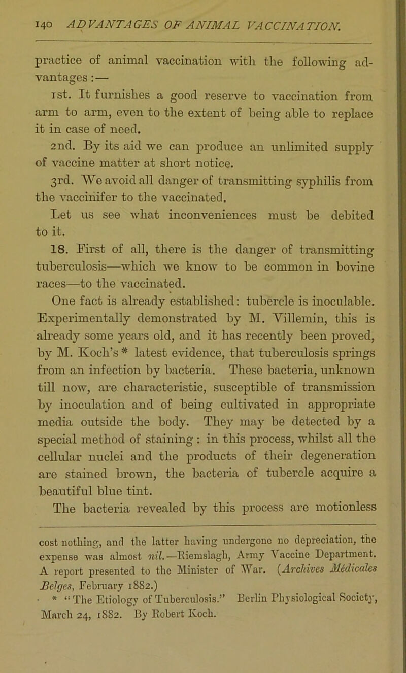 practice of animal vaccination with the following ad- vantages :— ist. It furnishes a good reserve to vaccination from arm to arm, even to the extent of being able to replace it in case of need. 2nd. By its aid we can produce an unlimited supply of vaccine matter at short notice. 3rd. We avoid all danger of transmitting syphilis from the vaccinifer to the vaccinated. Let us see what inconveniences must be debited to it. 18. First of all, there is the danger of transmitting tuberculosis—which we know to be common in bovine races—to the vaccinated. One fact is already established: tubercle is inoculable. Experimentally demonstrated by M. Villemin, this is already some years old, and it has recently been proved, by M. Koch’s * latest evidence, that tuberculosis springs from an infection by bacteria. These bacteria, unknown till now, are characteristic, susceptible of transmission by inoculation and of being cultivated in appropriate media outside the body. They may be detected by a special method of staining: in this process, whilst all the cellular nuclei and the products of their degeneration are stained brown, the bacteria of tubercle acquire a beautiful blue tint. The bacteria revealed by this process are motionless cost nothing', and the latter having undergone no depreciation, the expense was almost nil.—Riemslagh, Army A accine Department. A report presented to the Minister of War. (Archives Mcclicales Edges, February 1882.) ■ * “The Etiology of Tuberculosis.” Berlin Physiological Society, March 24, 1SS2. By Robert Koch.