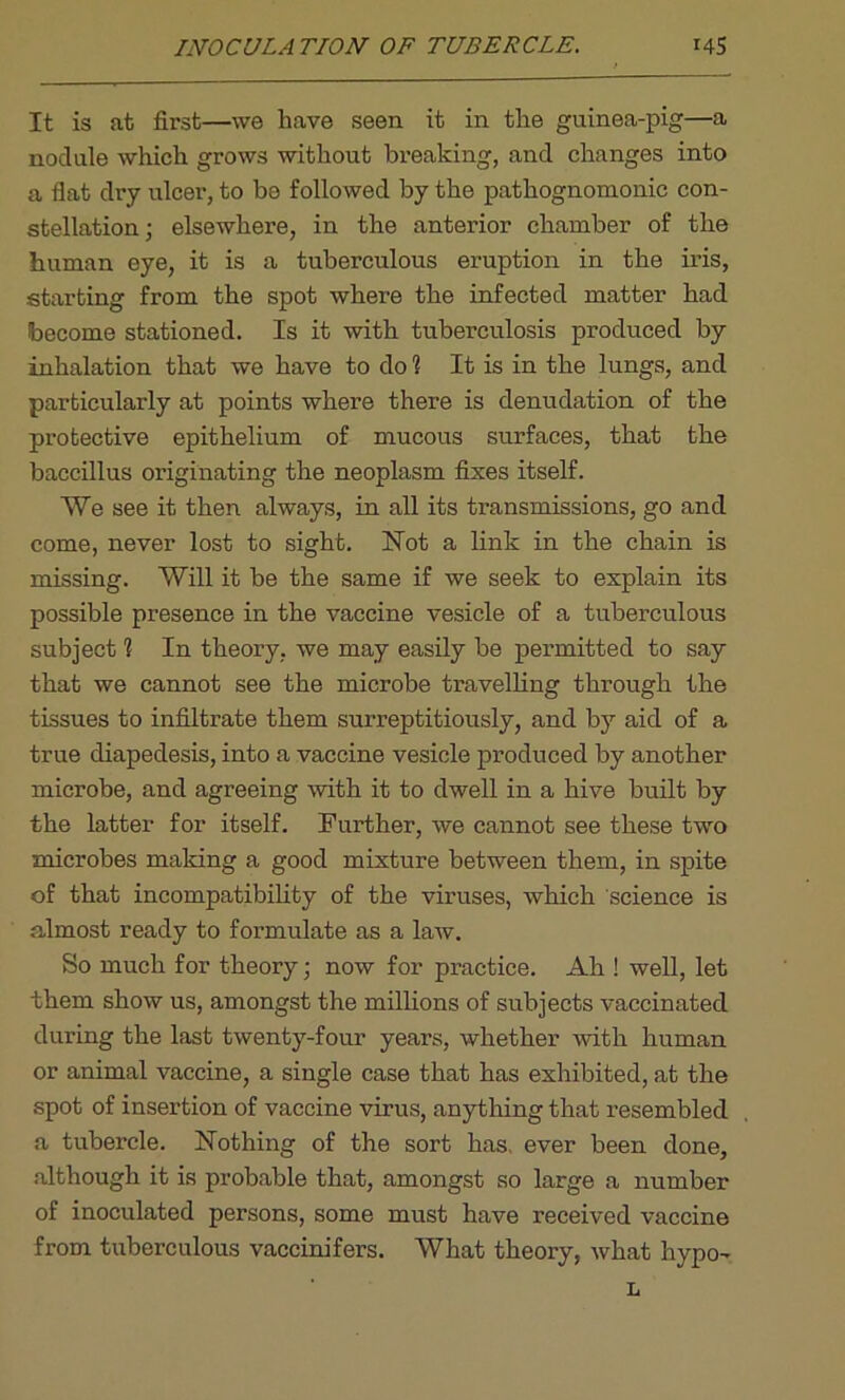 It is at first—we have seen it in the guinea-pig—a nodule which grows without breaking, and changes into a flat dry ulcer, to be followed by the pathognomonic con- stellation; elsewhere, in the anterior chamber of the human eye, it is a tuberculous eruption in the iris, starting from the spot where the infected matter had become stationed. Is it with tuberculosis produced by inhalation that we have to do 1 It is in the lungs, and particularly at points where there is denudation of the protective epithelium of mucous surfaces, that the baccillus originating the neoplasm fixes itself. We see it then always, in all its transmissions, go and come, never lost to sight. Hot a link in the chain is missing. Will it be the same if we seek to explain its possible presence in the vaccine vesicle of a tuberculous subject 1 In theory, we may easily be permitted to say that we cannot see the microbe travelling through the tissues to infiltrate them surreptitiously, and by aid of a true diapedesis, into a vaccine vesicle produced by another microbe, and agreeing with it to dwell in a hive built by the latter for itself. Further, we cannot see these two microbes making a good mixture between them, in spite of that incompatibility of the viruses, which science is almost ready to formulate as a law. So much for theory; now for practice. Ah ! well, let them show us, amongst the millions of subjects vaccinated during the last twenty-four years, whether with human or animal vaccine, a single case that has exhibited, at the spot of insertion of vaccine virus, anything that resembled a tubercle. Nothing of the sort has, ever been done, although it is probable that, amongst so large a number of inoculated persons, some must have received vaccine from tuberculous vaccinifers. What theory, what hypo- L