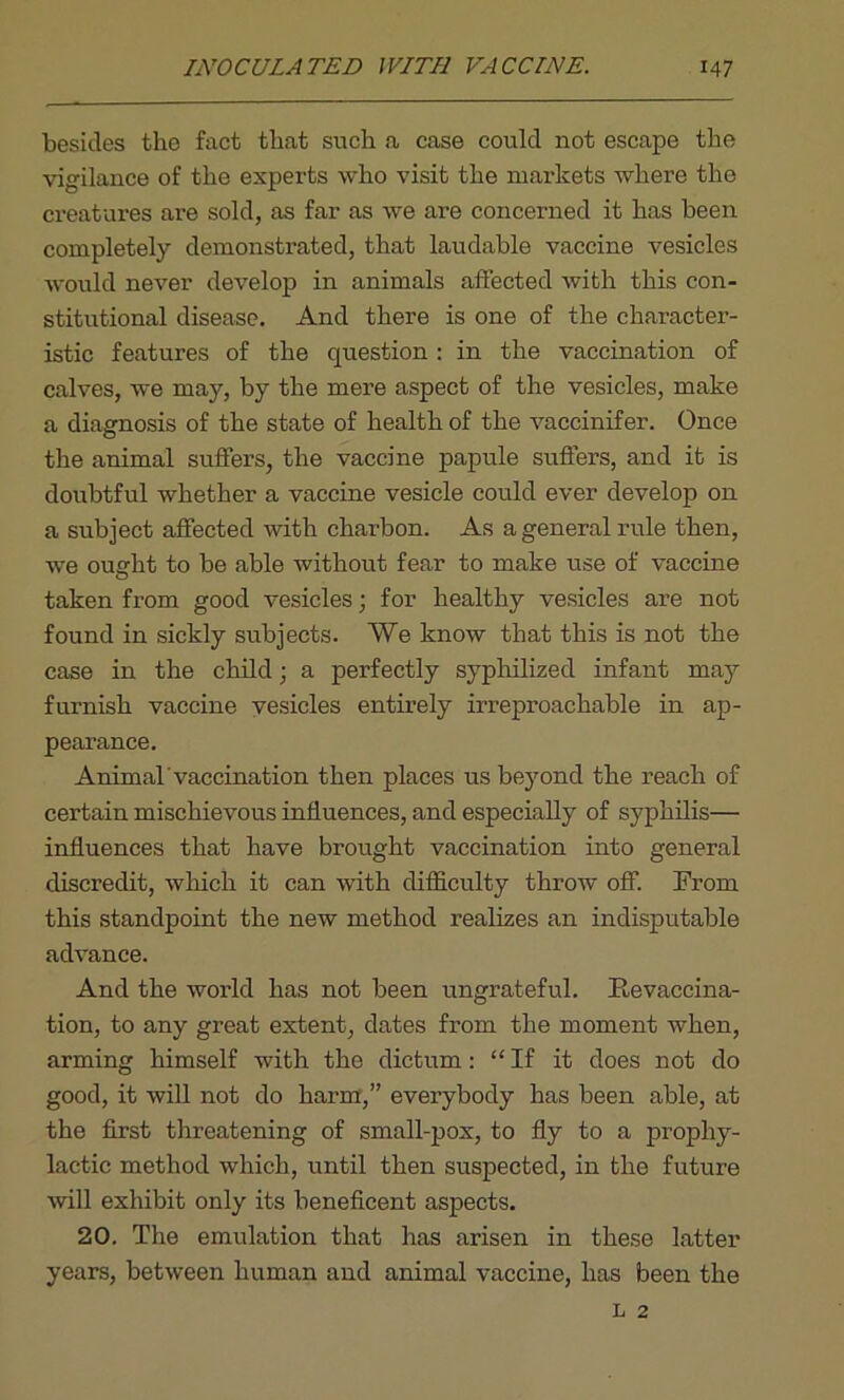 besides the fact that such a case could not escape the vigilance of the experts who visit the markets where the creatures are sold, as far as we are concerned it has been completely demonstrated, that laudable vaccine vesicles would never develop in animals affected with this con- stitutional disease. And there is one of the character- istic features of the question : in the vaccination of calves, we may, by the mere aspect of the vesicles, make a diagnosis of the state of health of the vaccinifer. Once the animal suffers, the vaccine papule suffers, and it is doubtful whether a vaccine vesicle could ever develop on a subject affected with cliarbon. As a general rule then, we ought to be able without fear to make use of vaccine taken from good vesicles; for healthy vesicles are not found in sickly subjects. We know that this is not the case in the child; a perfectly syphilized infant may furnish vaccine vesicles entirely irreproachable in ap- pearance. Animal'vaccination then places us beyond the reach of certain mischievous influences, and especially of syphilis— influences that have brought vaccination into general discredit, which it can with difficulty throw off. From this standpoint the new method realizes an indisputable advance. And the world has not been ungrateful. Itevaccina- tion, to any great extent, dates from the moment when, arming himself with the dictum: “If it does not do good, it will not do harm,” everybody has been able, at the first threatening of small-pox, to fly to a prophy- lactic method which, until then suspected, in the future will exhibit only its beneficent aspects. 20. The emulation that has arisen in these latter years, between human and animal vaccine, has been the