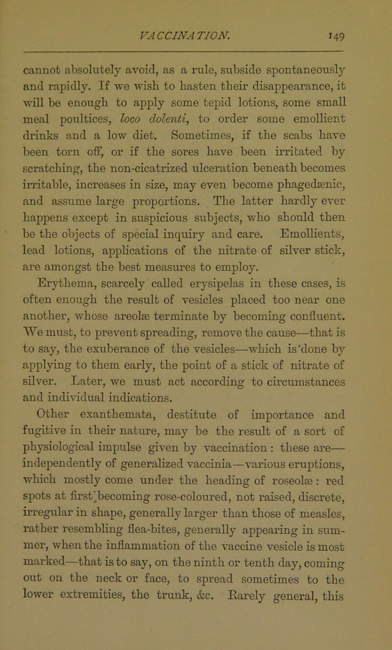 cannot absolutely avoid, as a rule, subside spontaneously and rapidly. If we wish to hasten their disappearance, it will be enough to apply some tepid lotions, some small meal poultices, loco dolenti, to order some emollient drinks and a low diet. Sometimes, if the scabs have been torn off, or if the sores have been irritated by scratching, the non-cicatrized ulceration beneath becomes irritable, increases in size, may even become phagedenic, and assume large proportions. The latter hardly ever happens except in suspicious subjects, who should then be the objects of special inquiry and care. Emollients, lead lotions, applications of the nitrate of silver stick, are amongst the best measures to employ. Erythema, scarcely called erysipelas in these cases, is often enough the result of vesicles placed too near one another, whose areolas terminate by becoming confluent. We must, to prevent spreading, remove the cause—that is to say, the exuberance of the vesicles—which is'done by applying to them early, the point of a stick of nitrate of silver. Later, we must act according to circumstances and individual indications. Other exanthemata, destitute of importance and fugitive in their nature, may be the result of a sort of physiological impulse given by vaccination : these are— independently of generalized vaccinia—various eruptions, which mostly come under the heading of roseolse : red spots at first ^becoming rose-coloured, not raised, discrete, irregular in shape, generally larger than those of measles, rather resembling flea-bites, genei’ally appearing in sum- mer, when the inflammation of the vaccine vesicle is most marked—that is to say, on the ninth or tenth day, coming out on the neck or face, to spread sometimes to the lower extremities, the trunk, &c. Earely general, this