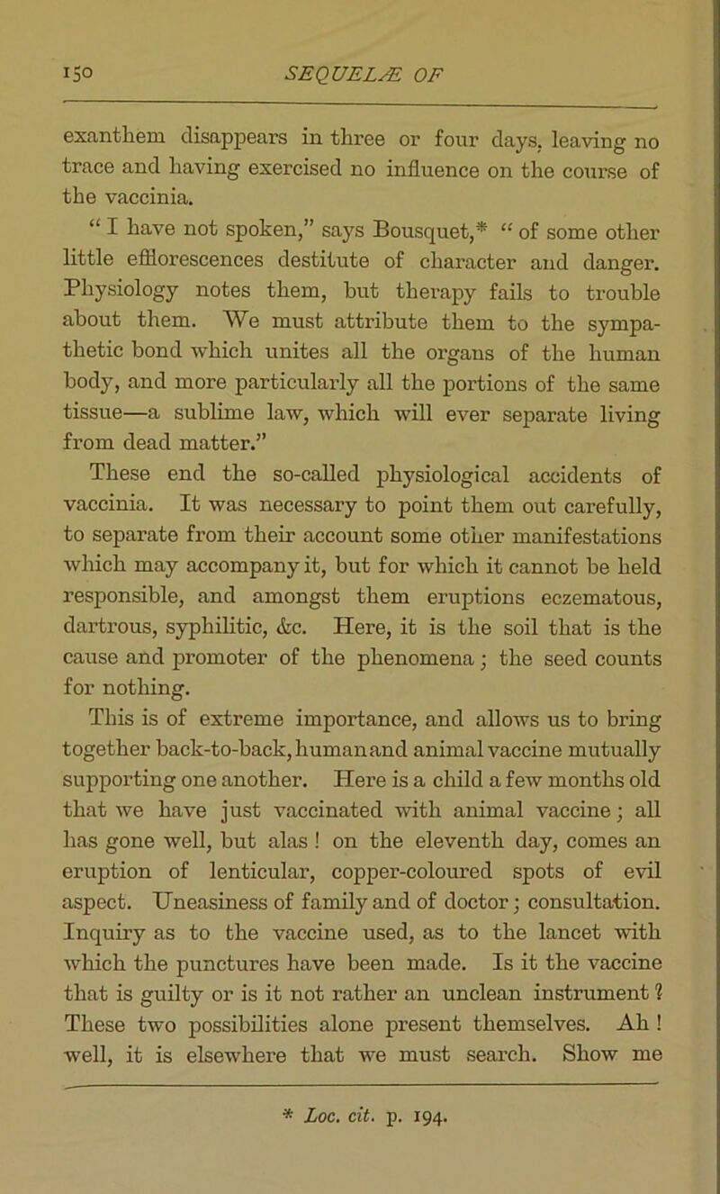 exantliem disappears in three or four days, leaving no trace and having exercised no influence on the course of the vaccinia. “ I have not spoken,” says Bousquet,* “ of some other little efflorescences destitute of character and danger. Physiology notes them, but therapy fails to trouble about them. AVe must attribute them to the sympa- thetic bond which unites all the organs of the human body, and more particularly all the portions of the same tissue—a sublime law, which will ever separate living from dead matter.” These end the so-called physiological accidents of vaccinia. It was necessary to point them out carefully, to separate from their account some other manifestations which may accompany it, but for which it cannot be held responsible, and amongst them eruptions eczematous, dartrous, syphilitic, &c. Here, it is the soil that is the cause and promoter of the phenomena; the seed counts for nothing. This is of extreme importance, and allows us to bring together back-to-back, human and animal vaccine mutually supporting one another. Here is a child a few months old that we have just vaccinated with animal vaccine; all has gone well, but alas ! on the eleventh day, comes an eruption of lenticular, copper-coloured spots of evil aspect. Uneasiness of family and of doctor; consultation. Inquiry as to the vaccine used, as to the lancet with which the punctures have been made. Is it the vaccine that is guilty or is it not rather an unclean instrument 1 These two possibilities alone present themselves. Ah ! well, it is elsewhere that we must seai’ch. Show me * Loc. cit. p. 194.