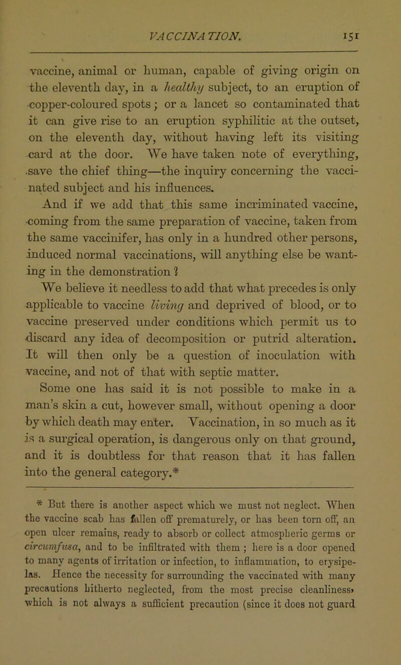 vaccine, animal or human, capable of giving origin on the eleventh day, in a healthy subject, to an eruption of ■copper-coloured spots; or a lancet so contaminated that it can give I’ise to an eruption syphilitic at the outset, on the eleventh day, without having left its visiting card at the door. We have taken note of everything, ■save the chief thing—the inquiry concerning the vacci- nated subject and his influences. And if we add that this same incriminated vaccine, ■coming from the same preparation of vaccine, taken from the same vaccinifer, has only in a hundred other persons, induced normal vaccinations, will anything else be want- ing in the demonstration 1 We believe it needless to add that what precedes is only applicable to vaccine living and deprived of blood, or to vaccine preserved under conditions which permit us to ■discard any idea of decomposition or putrid alteration. It will then only be a question of inoculation with vaccine, and not of that with septic matter. Some one has said it is not possible to make in a man’s skin a cut, however small, without opening a door by which death may enter. Vaccination, in so much as it is a surgical operation, is dangerous only on that ground, and it is doubtless for that reason that it has fallen into the general category.* * But there is another aspect which we must not neglect. When the vaccine scab has fallen off prematurely, or has been torn off, an open ulcer remains, ready to absorb or collect atmospheric germs or circumfusa, and to be infiltrated with them ; here is a door opened to many agents of irritation or infection, to inflammation, to erysipe- las. Hence the necessity for surrounding the vaccinated with many precautions hitherto neglected, from the most precise cleanliness* which is not always a sufficient precaution (since it does not guard
