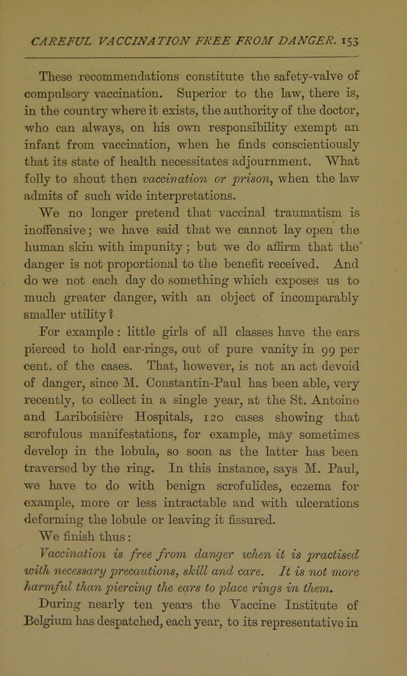 These recommendations constitute the safety-valve of compulsory vaccination. Superior to the law, there is, in the country whei’e it exists, the authority of the doctor, who can always, on his own responsibility exempt an infant from vaccination, when he finds conscientiously that its state of health necessitates adjournment. What folly to shout then vaccination or prison, when the law admits of such wide interpretations. We no longer pretend that vaccinal traumatism is inoffensive; we have said that we cannot lay open the human skin with impunity; but we do affirm that the' danger is not proportional to the benefit received. And do we not each day do something which exposes us to much greater danger, with an object of incomparably smaller utility \ For example : little girls of all classes have the ears pierced to hold ear-rings, out of pure vanity in 99 per cent, of the cases. That, however, is not an act devoid of danger, since M. Constantin-Paul has been able, very recently, to collect in a single year, at the St. Antoine and Lariboisiere Hospitals, 120 cases showing that scrofulous manifestations, for example, may sometimes develop in the lobula, so soon as the latter has been traversed by the ring. In this instance, says M. Paul, we have to do with benign scrofulides, eczema for example, more or less intractable and with ulcerations deforming the lobule or leaving it fissured. We finish thus: Vaccination is free from danger when it is practised with necessary precautions, skill and care. It is not more harmful than piercing the ears to place rings in them. During nearly ten years the Vaccine Institute of Belgium has despatched, each year, to its representative in