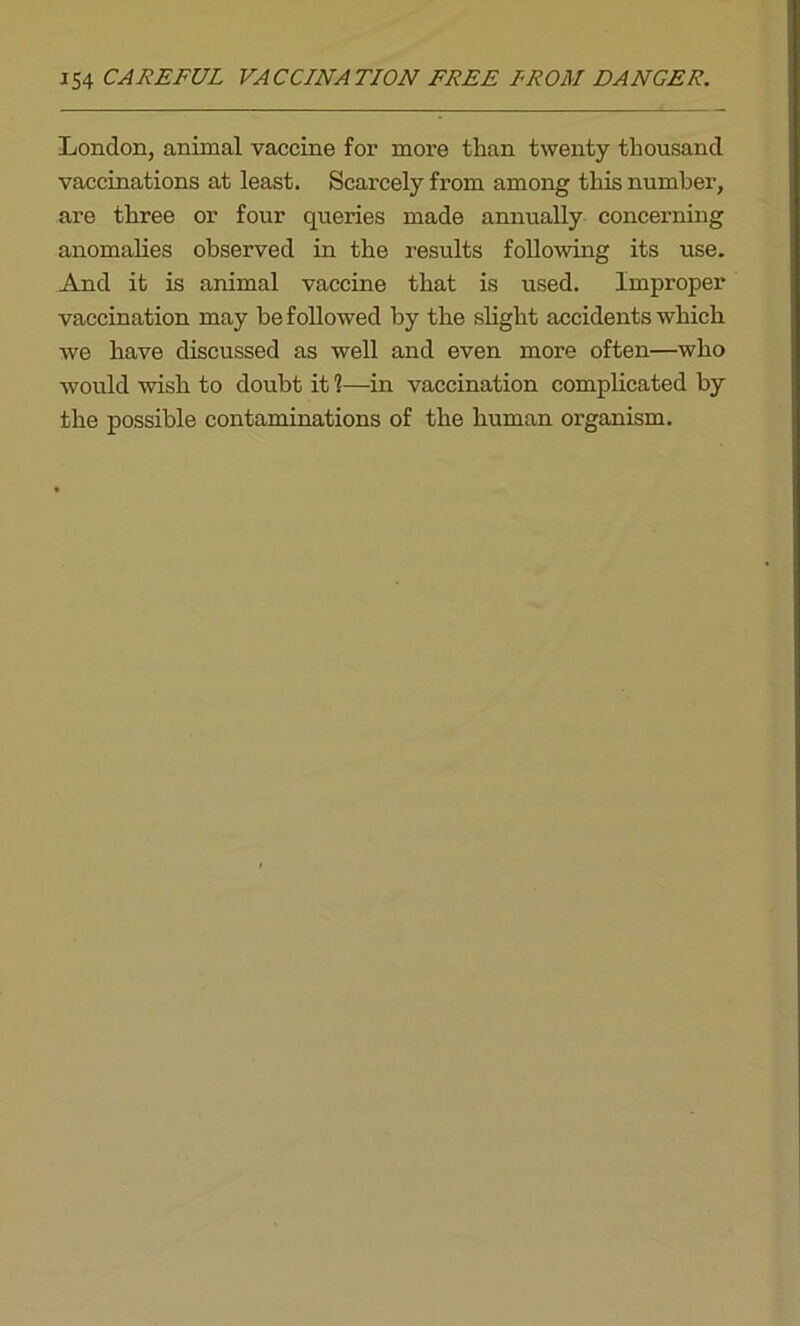 London, animal vaccine for more than twenty thousand vaccinations at least. Scarcely from among this number, are three or four queries made annually concerning anomalies observed in the results following its use. And it is animal vaccine that is used. Improper vaccination may be followed by the slight accidents which we have discussed as well and even more often—who -would wish to doubt it 1—in vaccination complicated by the possible contaminations of the human organism.