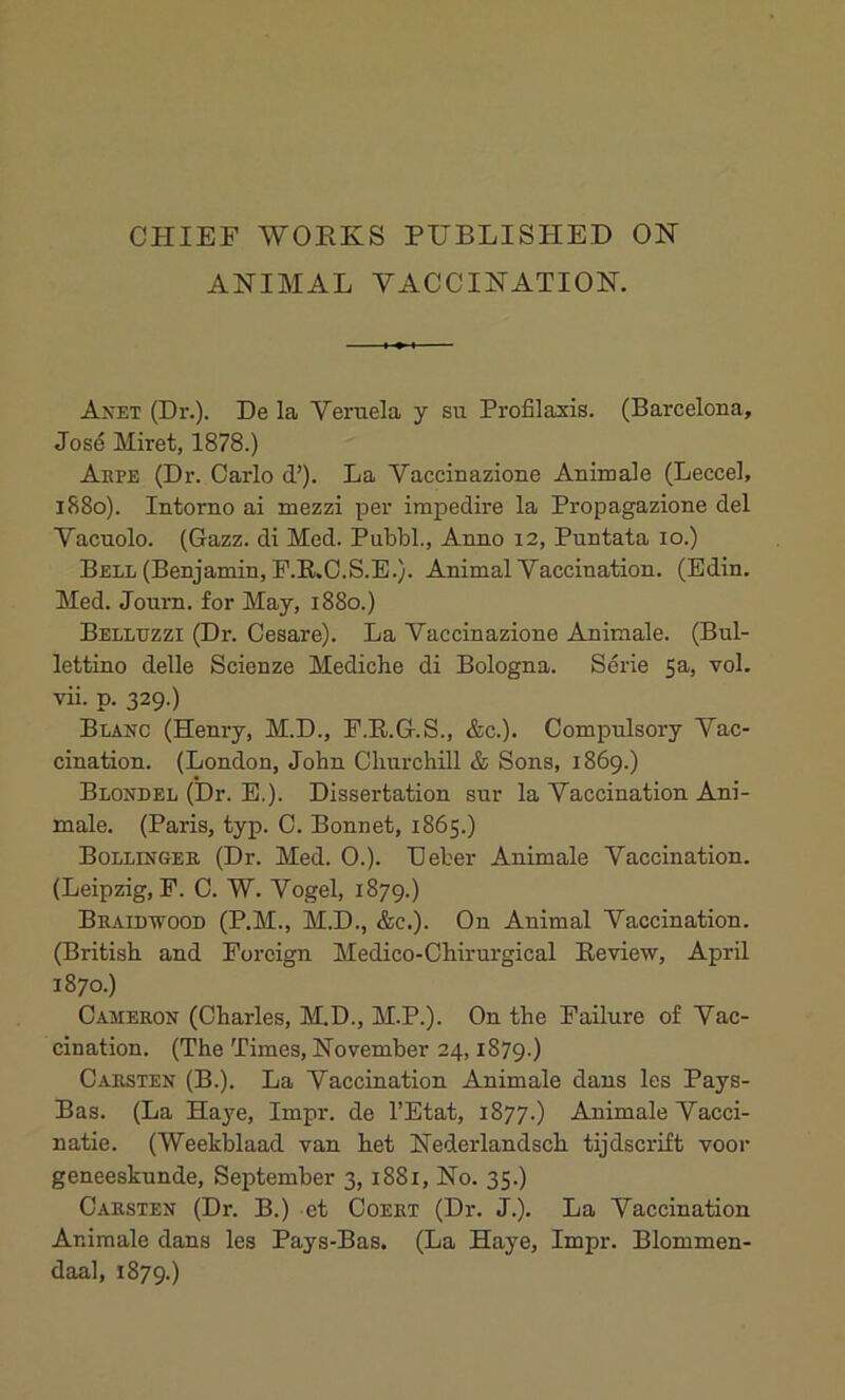 CHIEF WORKS PUBLISHED ON ANIMAL VACCINATION. Anet (Dr.). De la Veruela y su Profilaxis. (Barcelona, Jose Miret, 1878.) Arpe (Dr. Carlo d’). La Vaccinazione Animale (Leccel, 1880). Intorno ai mezzi per impedire la Propagazione del Vacuolo. (Gazz. di Med. Pubbl., Anno 12, Puntata 10.) Bell (Benjamin, P.R.C.S.E.). Animal Vaccination. (Edin. Med. Journ. for May, 1880.) Belltjzzi (Dr. Cesare). La Vaccinazione Animale. (Bul- lettino delle Scienze Mediche di Bologna. Serie 5a, vol. vii. p. 329.) Blanc (Henry, M.D., F.R.G.S., &c.). Compulsory Vac- cination. (London, John Churchill & Sons, 1869.) Blond el (Dr. E.). Dissertation sur la Vaccination Ani- male. (Paris, typ. C. Bonnet, 1865.) Bollinger (Dr. Med. 0.). Deter Animale Vaccination. (Leipzig, F. C. W. Vogel, 1879.) Braidwood (P.M., M.D., &c.). On Animal Vaccination. (British and Foreign Medico-Chirurgical Review, April 1870.) Cameron (Charles, M.D., M.P.). On the Failure of Vac- cination. (The Times, November 24,1879.) Carsten (B.). La Vaccination Animale dans les Pays- Bas. (La Haye, Impr. de l’Etat, 1877.) Animale Vacci- natie. (Weekblaad van het Nederlandsch tijdscrift voor geneeskunde, September 3, 1881, No. 35.) Carsten (Dr. B.) et Coert (Dr. J.). La Vaccination Ar.imale dans les Pays-Bas. (La Haye, Impr. Blommen- daal, 1879.)